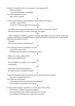 Kislány ül a szakadék szélén, és keservesen sír. Arra megy egy férfi:
– Miért sírsz kislány?
– A szüleim belezuhantak a szakadékba!
Erre a férfi kigombolja a sliccét:
– Hát ez nem a te napod!
♣
Viszi kiszemelt áldozatát a gyermekgyilkos a sötét erdőben. A srác jajgat:
– Jaj, félek... nagyon félek!
– Te beszélsz? Nekem egyedül kell visszamennem.
♣
– Apu! Miért van az, hogy te is fehér vagy, az anyu is fehér, én meg fekete vagyok?
– Hát kisfiam, amilyen buli volt akkor, örülj, hogy nem ugatsz!
♣
Mivel ezeknek a vicceknek a gyártói a szexszel kapcsolatban már nem tudnak semmi újat
mondani, kimerítették a pornográfia bugyrait, időközben áttértek az anyagcserével, a testnedvekkel
kapcsolatos gusztustalan viccekre:
– Fingottál?
– Nem bazmeg, átléptem a hangsebességet!
♣
A kis cigánygyerek öltözik. Megkérdezi az apját:
– Apa, melyik a gatya eleje?
– Mondtam már te kis taknyos: elöl sárga, hátul barna.
♣
– Mikor volt a cigány utoljára fehér?
– Mikor még cseppfolyós volt.
♣
– Mi az? Sötétben van, szárnya van, és vért szív?
– Szárnyasbetét.
♣
– Miről lehet a skót házát megismerni?
– Ki vannak teregetve a tamponok száradni.
♣
Amikor Éva ősanyánk elkövette az ős bűnt, Isten maga elé hívatta őt és Ádámot.
– Éva, ezért a véreddel fogsz fizetni.
Mire Ádám így szólt Istenhez:
– Azért mégsem kellene ilyen drasztikusan megbüntetni.
– Jól van, akkor havi részletekben fizet majd.
♣
Az öreg székely elmegy az ügyvédhez, és előadja, hogy válni szeretne.
– De hát miért? – kérdezi az ügyvéd meglepetten.
– Hát, mert kiderült, hogy a háború alatt megcsalt az asszony.
– Na, de bátyám! Hát maga sosem csalta meg az asszonyt?
 