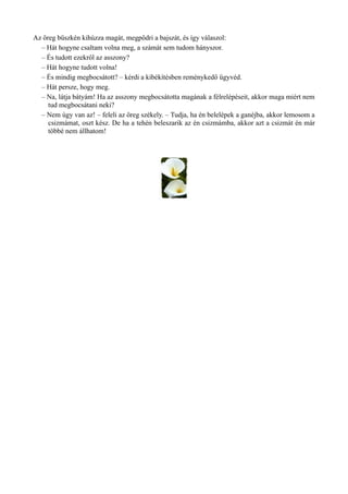 Az öreg büszkén kihúzza magát, megpödri a bajszát, és így válaszol:
– Hát hogyne csaltam volna meg, a számát sem tudom hányszor.
– És tudott ezekről az asszony?
– Hát hogyne tudott volna!
– És mindig megbocsátott? – kérdi a kibékítésben reménykedő ügyvéd.
– Hát persze, hogy meg.
– Na, látja bátyám! Ha az asszony megbocsátotta magának a félrelépéseit, akkor maga miért nem
tud megbocsátani neki?
– Nem úgy van az! – feleli az öreg székely. – Tudja, ha én belelépek a ganéjba, akkor lemosom a
csizmámat, oszt kész. De ha a tehén beleszarik az én csizmámba, akkor azt a csizmát én már
többé nem állhatom!
 