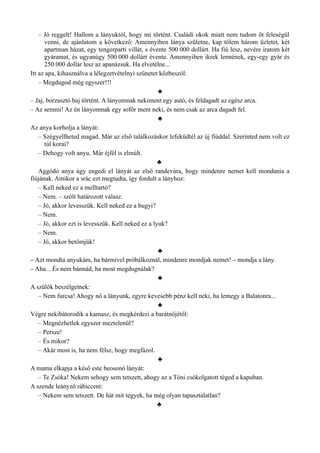 – Jó reggelt! Hallom a lányuktól, hogy mi történt. Családi okok miatt nem tudom őt feleségül
venni, de ajánlatom a következő: Amennyiben lánya születne, kap tőlem három üzletet, két
apartman házat, egy tengerparti villát, s évente 500 000 dollárt. Ha fiú lesz, nevére iratom két
gyáramat, és ugyanúgy 500 000 dollárt évente. Amennyiben ikrek lennének, egy-egy gyár és
250 000 dollár lesz az apanázsuk. Ha elvetélne...
Itt az apa, kihasználva a lélegzetvételnyi szünetet közbeszól:
– Megdugod még egyszer!!!
♣
– Jaj, borzasztó baj történt. A lányomnak nekiment egy autó, és feldagadt az egész arca.
– Az semmi! Az én lányomnak egy sofőr ment neki, és nem csak az arca dagadt fel.
♣
Az anya korholja a lányát:
– Szégyellheted magad. Már az első találkozáskor lefeküdtél az új fiúddal. Szerinted nem volt ez
túl korai?
– Dehogy volt anyu. Már éjfél is elmúlt.
♣
Aggódó anya úgy engedi el lányát az első randevúra, hogy mindenre nemet kell mondania a
fiújának. Amikor a srác ezt megtudta, így fordult a lányhoz:
– Kell neked ez a melltartó?
– Nem. – szólt határozott válasz.
– Jó, akkor levesszük. Kell neked ez a bugyi?
– Nem.
– Jó, akkor ezt is levesszük. Kell neked ez a lyuk?
– Nem.
– Jó, akkor betömjük!
♣
– Azt mondta anyukám, ha bármivel próbálkoznál, mindenre mondjak nemet! – mondja a lány.
– Aha... És nem bánnád, ha most megdugnálak?
♣
A szülők beszélgetnek:
– Nem furcsa! Ahogy nő a lányunk, egyre kevesebb pénz kell neki, ha lemegy a Balatonra...
♣
Végre nekibátorodik a kamasz, és megkérdezi a barátnőjétől:
– Megnézhetlek egyszer meztelenül?
– Persze!
– És mikor?
– Akár most is, ha nem félsz, hogy megfázol.
♣
A mama elkapja a késő este beosonó lányát:
– Te Zsóka! Nekem sehogy sem tetszett, ahogy az a Tóni csókolgatott téged a kapuban.
A szende leányzó rábiccent:
– Nekem sem tetszett. De hát mit tegyek, ha még olyan tapasztalatlan?
♣
 