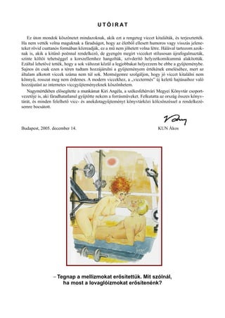 U T Ó I R AT
Ez úton mondok köszönetet mindazoknak, akik ezt a rengeteg viccet kitalálták, és terjesztették.
Ha nem vették volna maguknak a fáradságot, hogy az életből ellesett humoros vagy visszás jelene­
teket rövid csattanós formában közreadják, ez a mű nem jöhetett volna létre. Hálával tartozom azok­
nak is, akik a kitűnő poénnal rendelkező, de gyengén megírt vicceket stílusosan újrafogalmazták,
szinte költői tehetséggel a korszellemhez hangolták, szívderítő helyzetkomikummá alakították.
Ezáltal lehetővé tették, hogy a sok változat közül a legjobbakat helyezzem be ebbe a gyűjteménybe.
Sajnos én csak ezen a téren tudtam hozzájárulni a gyűjteményem értékének emeléséhez, mert az
általam alkotott viccek száma nem túl sok. Mentségemre szolgáljon, hogy jó viccet kitalálni nem
könnyű, rosszat meg nem érdemes. A modern viccekhez, a „vicctermés” új keletű hajtásaihoz való
hozzájutást az internetes viccgyűjteményeknek köszönhetem.
Nagymértékben elősegítette a munkámat Kiri Angéla, a székesfehérvári Megyei Könyvtár csoport­
vezetője is, aki fáradhatatlanul gyűjtötte nekem a forrásműveket. Felkutatta az ország összes könyv­
tárát, és minden felelhető vicc- és anekdotagyűjteményt könyvtárközi kölcsönzéssel a rendelkezé­
semre bocsátott.
Budapest, 2005. december 14. KUN Ákos
– Tegnap a mellizmokat erősítettük. Mit szólnál,
ha most a lovaglóizmokat erősítenénk?
 