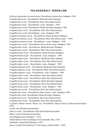 FELHASZNÁLT IRODALOM
A helyzet reménytelen, de nem komoly. Összeállította: Katona Imre. Budapest, 1994.
A legjobb állatviccek – Összeállította: Menkó Krisztián, Budapest
A legjobb állat viccek – Összeállította: Moré Ákos (Könyvkuckó)
A legjobb állat viccek – Összeállította: -vesjó-. Budapest – 1990
A legjobb anyós viccek. Összeállította: Menkó Krisztián, Budapest, 1990.
A legjobb anyós viccek – Összeállította: Moré Ákos (Könyvkuckó)
A legjobb anyós viccek. Összeállította: -vesjó-. Budapest, 1990.
A legjobb arisztokrata viccek – Összeállította: Menkó Krisztián, Budapest
A legjobb arisztokrata viccek – Összeállította: Moré Ákos (Könyvkuckó – 1997)
A legjobb arisztokrata viccek – Összeállította: -vesjó-. Budapest – 1990.
A legjobb autós viccek – Összeállította: Köves József -vesjó-. Budapest, 1990.
A legjobb autós viccek – Összeállította: Menkó Krisztián, Budapest
A legjobb autós viccek – Összeállította: Moré Ákos (Könyvkuckó)
A legjobb bolond viccek – Összeállította: Menkó Krisztián, Budapest
A legjobb bolond viccek – Összeállította: -vesjó-. Budapest – 1990.
A legjobb cigányviccek – Összeállította: Menkó Krisztián, Budapest
A legjobb cigány viccek – Összeállította: Moré Ákos (Könyvkuckó)
A legjobb cigány viccek – Összeállította: -vesjó-. Budapest – 1990.
A legjobb gengszterviccek – Összeállította: Menkó Krisztián, Budapest
A legjobb gengszter viccek – Összeállította: Moré Ákos (Könyvkuckó)
A legjobb gengszter viccek – Összeállította: -vesjó-. Budapest – 1990.
A legjobb pajzán viccek – Összeállította: Moré Ákos (Könyvkuckó)
A legjobb rendőr viccek – Összeállította: Moré Ákos (Könyvkuckó)
A legjobb részegviccek – Összeállította: Menkó Krisztián, Budapest
A legjobb részeg viccek – Összeállította: Moré Ákos (Könyvkuckó)
A legjobb részeg viccek – Összeállította: -vesjó-. Budapest – 1990
A legjobb roma viccek – Összeállította: Moré Ákos (Könyvkuckó)
A legjobb skót viccek – Összeállította: Köves József. -vesjó-. Budapest, 1990.
A legjobb skót viccek. Összeállította: Menkó Krisztián, Budapest
A legjobb skót viccek – Összeállította: Moré Ákos (Könyvkuckó)
A legjobb zsidó viccek – Összeállította: Moré Ákos (Könyvkuckó)
A személvi kultusz humora. Ötszáz vicc. Összeállította: Bényei József, (Csokonai Könyvkiadó –
1989)
A szőke nők (Tóth Könyvkereskedés)
Állati jó viccek – Összeállította: Gipsz Elek (Hold Könyvkiadó)
Állatos viccek (Tóth Könyvkereskedés)
Amin Budapest nevet (Budapest – 1933)
Andrád Sámuel: Elmés mulatságos rövid anekdoták. Bécs, 1789.
Anekdoták a székelyekről (Bukarest 1983)
Anyós a javából! Összeállította: D. Soós Ibolya, (Auktor Kiadó – 1995)
 