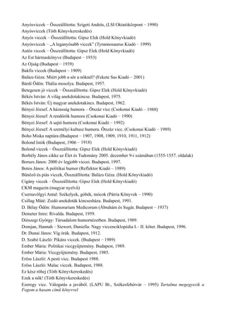 Anyósviccek – Összeállította: Szigeti András, (LSI Oktatóközpont – 1990)
Anyósviccek (Tóth Könyvkereskedés)
Anyós viccek – Összeállította: Gipsz Elek (Hold Könyvkiadó)
Anyósviccek – „A leganyósabb viccek” (Tyrannosaurus Kiadó – 1999)
Autós viccek – Összeállította: Gipsz Elek (Hold Könyvkiadó)
Az Est hármaskönyve (Budapest – 1933)
Az Ojság (Budapest – 1939)
Bakfis viccek (Budapest – 1909)
Balázs Géza: Miért jobb a sör a nőknél? (Fekete Sas Kiadó – 2001)
Bárdi Ödön: Thália mosolya. Budapest, 1957.
Betegesen jó viccek – Összeállította: Gipsz Elek (Hold Könyvkiadó)
Békés István: A világ anekdotakincse. Budapest, 1975.
Békés István: Új magyar anekdotakincs. Budapest, 1962.
Bényei József. A házasság humora – Ötszáz vicc (Csokonai Kiadó – 1988)
Bényei József: A rendőrök humora (Csokonai Kiadó – 1990)
Bényei József: A sajtó humora (Csokonai Kiadó – 1992)
Bényei József: A személyi kultusz humora. Ötszáz vicc. (Csokonai Kiadó – 1989)
Boho Miska naptára (Budapest – 1907, 1908, 1909, 1910, 1911, 1912)
Bolond Istók (Budapest, 1906 – 1918)
Bolond viccek – Összeállította: Gipsz Elek (Hold Könyvkiadó)
Borbély János cikke az Élet és Tudomány 2005. december 9-i számában (1555-1557. oldalak)
Boruzs János: 2000 év legjobb viccei. Budapest, 1997.
Botos János: A politikai humor (Reflektor Kiadó – 1989)
Bűnöző és piás viccek, Összeállította: Balázs Géza. (Hold Könyvkiadó)
Cigány viccek – Összeállította: Gipsz Elek (Hold Könyvkiadó)
CKM magazin (magyar nyelvű)
Csernavölgyi Antal: Székelyek, góbék, mócok (Pátria Könyvek – 1990)
Csillag Máté: Zsidó anekdoták kincsesháza. Budapest, 1991.
D. Bélay Ödön: Humorarium Medicorum (Ábrahám és Sugár, Budapest – 1937)
Demeter Imre: Rivalda. Budapest, 1959.
Diószegi György: Társadalom humornézetben. Budapest, 1989.
Domjan, Hannah – Siewert, Daniella: Nagy viccenciklopédia I.– II. kötet. Budapest, 1996.
Dr. Dunai János: Víg órák. Budapest, 1912.
D. Szabó László: Pikáns viccek. (Budapest – 1989)
Ember Mária: Politikai viccgyűjtemény. Budapest, 1989.
Ember Mária: Viccgyűjtemény. Budapest, 1985.
Erőss László: A pesti vicc. Budapest 1988.
Erőss László: Malac viccek. Budapest, 1988.
Ez kész röhej (Tóth Könyvkereskedés)
Ezek a nők! (Tóth Könyvkereskedés)
Ezeregy vicc. Válogatás a javából. (LAPU Bt., Székesfehérvár – 1995) Tartalma megegyezik a
Fogom a hasam című könyvvel
 