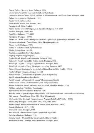 Ország György: Nevet az üzem. Budapest, 1956.
Orvosviccek. Gyűjtötte: Vicc Elek (Tóth Könyvkereskedés)
Osztropoli Herschel ostora. Viccek, adomák és bölcs mondások a zsidó folklórból. Budapest, 1994.
Pajkos viccgyűjtemény (Budapest – 1933)
Pajzán viccek (Könyvkuckó)
Pallay István: Nevető Pest. Toronto, 1963.
Parádés viccek (Könyvkuckó)
Pálmai Tamás: Ez vicc! Budapest, é. n. Pesti Izé. Budapest, 1946-1949.
Pesti izé. Budapest, 1946-1949.
Pesti Vicc. Budapest, 1995-1999.
Pesti posta (Budapest – 1944)
Peterdi Pál – Barát József: Bedobjuk a törülközőt. Sportviccek gyűjteménye. Budapest, 1986.
Pikáns és más viccek – Összeállította: Moré Ákos (Könyvkuckó)
Pikáns viccek. Budapest, 1989.
Pistike és Móricka (Tóth Könyvkereskedés)
Pistike. Nyíregyháza, 1997-99.
Pityókás viccek (Tóth Könyvkereskedés)
Playboy magazin (magyar nyelvű)
Pogány József: Mosolygó közigazgatás. Budapest, 1934.
Rakovszky József: Naszreddin Hodzsa meséi. Budapest, 1993.
Ráth-Végh – Agárdi – Tiszay: A régi Pest-Buda. Budapest, 1967.
Ráth-Végh – Agárdi – Tiszay: Mosolytól a nevetésig. Budapest, 1957.
Rátonyi Róbert: Szeretném, ha nevetnének. (Ifjúsági Lap- és Könyvkiadó – 1985.)
Reader’s Digest Válogatás, (magyar nyelvű)
Rendőr viccek – Összeállította: Gipsz Elek (Hold Könyvkiadó)
Rendőr viccek (Tóth Könyvkereskedés)
Rendőr viccek – „A legrendőrebb viccek” (Tyrannosaurus Kiadó)
Róka Sándor: Humor a matematikában (Tóth Könyvkereskedés)
Roman Belouszov: Amiről a könyvek nem beszélnek (Gondolat Kiadó – 1974)
Röhög a vakbelem (Tóth Könyvkereskedés)
Seiffensteiner Salamon adomái. Budapest, 1920.
Sirisaka Andor: Anyósok könyve (Magánkiadás – 1900) Monarchiabeli karikatúrákkal illusztrálva
Skót viccek – Összeállította: Gipsz Elek (Hold Könyvkiadó)
Sós András: Négy kicsi egér (Idegenforgalmi Propaganda és Kiadó Vállalat – 1988)
Szabad Száj (Budapest – 1946, 1947, 1948, 1949, 1950, 1951)
Szabó György: Középkori anekdoták (Kritérion Kiadó, Bukarest – 1976)
Szamár (Budapest, 1917 – 1918)
Századunk viccei. Budapest, 1988.
Szexis viccek – Összeállította: Gipsz Elek (Hold Könyvkiadó)
Székely góbéságok. Budapest, 1910.
Székely viccek – Összeállította: Gipsz Elek (Hold Könyvkiadó)
Szomaházy István – Tábori Kornél: Hadihumor. Budapest, 1917.
 