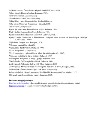 Szőke nő viccek – Összeállította: Gipsz Elek (Hold Könyvkiadó)
Tábori Kornél: Humor a bűnben. Budapest, 1909.
Tanár úr, készültem (Auktor Kiadó)
Tiszta kabaré! (Tóth Könyvkereskedés)
Tökös Dönci viccei. Összegyűjtötte: Schiller Ödön, é.n.
Tőke István: Mosolygó Tisza mente – Újvidék, 1983.
Tréfás viccek (Könyvkuckó)
Újabb 500 remek vicc. Összeállította: vesjó-. Budapest, 1995.
Ujváry Zoltán: Adomák Gömörből. Debrecen, 1988.
Ujváry Zoltán: Huncut adomák Gömörből. Debrecen, 1995.
Ujváry Zoltán: Menyecske a kemencében. Világjáró palóc adomák és huncutságok. (Európa
Könyvkiadó – 1986)
Vajda János: Magyar bors. Budapest, 1876.
Válogatott viccek (Könyvkuckó)
Vezda János: Rendőrviccek. Budapest, 1990.
Viccek a legjavából (Könyvkuckó)
Viccek nagykönyve – Összeállította: Moré Ákos (Könyvkuckó – 1997)
Vicckosár. Gyűjtötte N. Varga György. Budapest, 1987.
Viccmagazin. Gyűjtötte: N. Varga György. Budapest, 1986.
Vöő Gabriella: Tréfás népi elbeszélések. Bukarest, 1981.
Zsidóviccek 1. Válogatta: Radványi B. Tibor, Budapest, 1988.
Zsidóviccek 2. Móricka mindent tud. Válogatta: Radványi B. Tibor, Budapest, 1990.
Zsidó viccek – Összeállította: Gipsz Elek (Hold Könyvkiadó)
Zsigmond Győző: Három kismacska – Kettő közülük kommunista (Pont Kiadó – 1997)
500 remek vicc. Összeállította: -vesjó-. Budapest, 1995.
Internetes viccgyűjtemények:
http://www.vicckiraly.hu/  Precízen kivitelezett, tetszetős honlap, több mint tízezer viccel.
http://www.vicc.net  Viccek és humoreszkek bőséges tárháza
 