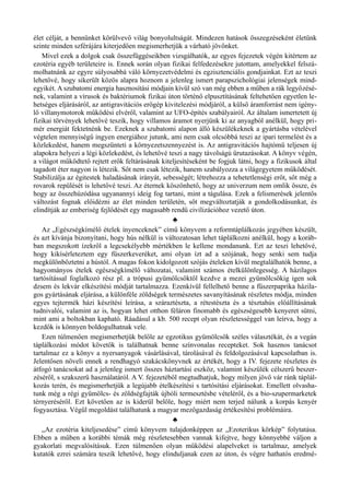 élet célját, a bennünket körülvevő világ bonyolultságát. Mindezen hatások összegzéseként életünk
szinte minden szférájára kiterjedően megismerhetjük a várható jövőnket.
Mivel ezek a dolgok csak összefüggéseikben vizsgálhatók, az egyes fejezetek végén kitértem az
ezotéria egyéb területeire is. Ennek során olyan fizikai felfedezésekre jutottam, amelyekkel felszá­
molhatnánk az egyre súlyosabbá váló környezetvédelmi és egzisztenciális gondjainkat. Ezt az teszi
lehetővé, hogy sikerült közös alapra hoznom a jelenleg ismert parapszichológiai jelenségek mind­
egyikét. A szubatomi energia hasznosítási módjain kívül szó van még ebben a műben a rák legyőzésé­
nek, valamint a vírusok és baktériumok fizikai úton történő elpusztításának feltehetően egyetlen le­
hetséges eljárásáról, az antigravitációs erőgép kivitelezési módjáról, a külső áramforrást nem igény­
lő villanymotorok működési elvéről, valamint az UFO-építés szabályairól. Az általam ismertetett új
fizikai törvények lehetővé teszik, hogy villamos áramot nyerjünk ki az anyagból anélkül, hogy pri­
mér energiát fektetnénk be. Ezeknek a szubatomi alapon álló készülékeknek a gyártásba vételével
végtelen mennyiségű ingyen energiához jutunk, ami nem csak olcsóbbá teszi az ipari termelést és a
közlekedést, hanem megszünteti a környezetszennyezést is. Az antigravitációs hajtómű teljesen új
alapokra helyezi a légi közlekedést, és lehetővé teszi a nagy távolságú űrutazásokat. A könyv végén,
a világot működtető rejtett erők feltárásának kiteljesítéseként be fogjuk látni, hogy a fizikusok által
tagadott éter nagyon is létezik. Sőt nem csak létezik, hanem szabályozza a világegyetem működését.
Stabilizálja az égitestek haladásának irányát, sebességét; létrehozza a tehetetlenségi erőt, sőt még a
rovarok repülését is lehetővé teszi. Az éternek köszönhető, hogy az univerzum nem omlik össze, és
hogy az összehúzódása ugyanannyi ideig fog tartani, mint a tágulása. Ezek a felismerések jelentős
változást fognak előidézni az élet minden területén, sőt megváltoztatják a gondolkodásunkat, és
elindítják az emberiség fejlődését egy magasabb rendű civilizációhoz vezető úton.
♣
Az „Egészségkímélő ételek ínyenceknek” című könyvem a reformtáplálkozás jegyében készült,
és azt kívánja bizonyítani, hogy hús nélkül is változatosan lehet táplálkozni anélkül, hogy a koráb­
ban megszokott ízekről a legcsekélyebb mértékben le kellene mondanunk. Ezt az teszi lehetővé,
hogy kikísérleteztem egy fűszerkeveréket, ami olyan ízt ad a szójának, hogy senki sem tudja
megkülönböztetni a hústól. A magas fokon kidolgozott szójás ételeken kívül megtalálhatók benne, a
hagyományos ételek egészségkímélő változatai, valamint számos ételkülönlegesség. A házilagos
tartósítással foglalkozó rész pl. a trópusi gyümölcsöktől kezdve a mezei gyümölcsökig igen sok
dzsem és lekvár elkészítési módját tartalmazza. Ezenkívül fellelhető benne a fűszerpaprika házila­
gos gyártásának eljárása, a különféle zöldségek természetes savanyításának részletes módja, minden
egyes tejtermék házi készítési leírása, a száraztészta, a rétestészta és a tésztahús előállításának
tudnivalói, valamint az is, hogyan lehet otthon féláron finomabb és egészségesebb kenyeret sütni,
mint ami a boltokban kapható. Ráadásul a kb. 500 recept olyan részletességgel van leírva, hogy a
kezdők is könnyen boldogulhatnak vele.
Ezen túlmenően megismerhetjük belőle az egzotikus gyümölcsök széles választékát, és a vegán
táplálkozási módot követők is találhatnak benne színvonalas recepteket. Sok hasznos tanácsot
tartalmaz ez a könyv a nyersanyagok vásárlásával, tárolásával és feldolgozásával kapcsolatban is.
Jelentősen növeli ennek a rendhagyó szakácskönyvnek az értékét, hogy a IV. fejezete részletes és
átfogó tanácsokat ad a jelenleg ismert összes háztartási eszköz, valamint készülék célszerű beszer­
zéséről, s szakszerű használatáról. A V. fejezetéből megtudhatjuk, hogy milyen jövő vár ránk táplál­
kozás terén, és megismerhetjük a legújabb ételkészítési s tartósítási eljárásokat. Emellett olvasha­
tunk még a régi gyümölcs- és zöldségfajták újbóli termesztésbe vételéről, és a bio-szupermarketek
térnyeréséről. Ezt követően az is kiderül belőle, hogy miért nem terjed nálunk a korpás kenyér
fogyasztása. Végül megoldást találhatunk a magyar mezőgazdaság értékesítési problémáira.
♣
„Az ezotéria kiteljesedése” című könyvem tulajdonképpen az „Ezoterikus körkép” folytatása.
Ebben a műben a korábbi témák még részletesebben vannak kifejtve, hogy könnyebbé váljon a
gyakorlati megvalósításuk. Ezen túlmenően olyan működési alapelveket is tartalmaz, amelyek
kutatók ezrei számára teszik lehetővé, hogy elinduljanak ezen az úton, és végre hathatós eredmé­
 