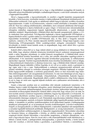 nyeket érjenek el. Megtudhatjuk belőle azt is, hogy a világ különböző országaiban élő kutatók, és
fejlesztők milyen készülékekkel próbálják a szabadenergiát kinyerni, s ezek közül számunkra melyek
a legperspektívikusabbak.
Mivel a legegyszerűbb, a legveszélytelenebb, és emellett a legjobb hatásfokú energiatermelő
készülék a Tesla-konverter, részletekbe menően is tájékozódhatunk létrejöttének körülményeiről, és
felhasználási területeiről. Ezek egyike az adóállomás nélküli hang-és képvétel, továbbá a kozmikus
kapcsolatteremtés. A rádió- és tévéműsorszórás, valamint a mobil telefonálás is forradalmi változás
előtt áll. Nem lesz szükség reléállomásokra, műholdakra, mert a központi adóállomás által kisugár­
zott jelek a földgolyón is átjutva behálózzák az egész világot. A Tesla-konverter rekonstruálásának
elősegítése érdekében magyarázatot kapunk legkritikusabb alkatrészének, a csatoló diódának
működési módjáról. Megismerhetjük a földönkívüliek által használt energiatermelő eljárást, a 115-
ös rendszámú elem gerjesztését. Felvilágosítást kaphatunk a három leggyakoribb UFO-hajtómű, a
higanycirkulációs motor, a gyűrűs reaktor és a kristályos hajtómű működési mechanizmusáról. Ezzel
kapcsolatban tisztázódnak a korábbi UFO-balesetek okai, és fény derül a Tunguzka meteorit
rejtélyére, valamint a St. Pière városkát elpusztító tűzfelhő eredetére. Átfogó képet kapunk a náci
Németország UFO-programjáról, Hitler csodafegyverként emlegette csészealjairól. Nyomon
követhetjük az elrabolt német kutatók sorsát, és megtudhatjuk, hogy miért siklott félre a győztes
hatalmak rakétakutatása.
Kiderül ebből a könyvből az is, hogy miként tehető az anyag átláthatóvá és láthatatlanná. Nem
titok többé, hogy atlantiszi elődeink természetes kristályból kinyert szubatomi energiasugárzással
tették a nehéz tárgyakat súlytalanná, és ezáltal könnyen mozgathatóvá. A földönkívüliek meste­
rségesen előállított kristályt használnak erre a célra, ami erősebb változatban sugárfegyverként is
alkalmazható. A kis intenzitású sugarakat kibocsátó kristályokkal gyógyítanak, és sebhelymentes
operációkat végeznek. Emellett megismerkedhetünk olyan misztikus készülékekkel, mint az időgép,
a bűncselekmények leleplezésére is alkalmas kronovizor, vagy a földönkívüliek felderítő szondája.
Megtudhatjuk hogyan működött a bibliai frigyláda, és mi volt az az eszköz, amely a gyémántot is
úgy vágta, mint a kés a vajat. Tájékozódhatunk a szubatomi energiarészecskék méretéről, ami
jelentős mértékben elősegíti az ezoterikus jelenségek megértését. Ötleteket kaphatunk az energia­
keltés legegyszerűbb módjának, a szolitonos gerjesztésnek, illetve az éteri részecskék nagy hatás­
fokú elektromágnesekkel való mozgatásának kivitelezésére. Ez már most lehetőséget ad arra, hogy a
nagy áramfelvételű készülékek (izzólámpák, villanytűzhelyek, villanykályhák, bojlerek) fogyasz­
tását a töredékére csökkentsük. Megérthetjük ebből a műből a többdimenziós világ fizikai alapjait,
és azt is, hogy mi miért nem vagyunk képesek érzékelni sem a párhuzamos univerzumokat, sem a
túlvilági lényeket.
Ennek a könyvnek azonban nem az ezotériában elért műszaki eredmények ismertetése a fő
feladata, hanem a tudati felvilágosítás elősegítése, amely lehetőséget kínál pusztuló világunk meg­
mentésére. Helyzetünk tarthatatlanságának bizonyítására részletes tájékoztatást kaphatunk környe­
zetromboló tevékenységünk kihatásairól. Kiderül ebből a könyvből, hogy milyen jövő vár ránk, ha
nem teszünk semmit a természet megmentése érdekében, hogyan fog elpusztulni a civilizációnk. Az
apokalipszis elkerülésére azonban megvan a lehetőségünk, és ez a mű a kiút megtalálásáról, az
előremenekülés lehetséges módjairól is szól. Életmódunk megváltoztatása érdekében feltárja mind­
azokat a visszásságokat, amelyek civilizációs fejlődésünk eddigi legmélyebb pontjára taszított ben­
nünket. A társadalmi és politikai rendellenességeken kívül tájékoztatást kapunk a boldogságunkat
akadályozó jelenségekről, pl. az új kormányok szociális érzéketlenségéről, a növekvő munkanélkü­
liségről, az elszegényedésről, az infláció felpörgetéséről, a statisztikai adatokkal való manipulálásról,
a sorsunkat leginkább befolyásoló problémák elhallgatásáról, az ország kiárusításáról, a kereskede­
lemben tapasztalható szélhámosságokról, és önpusztító magatartásunkról. Helyzetünket súlyosbítja
az önismeret hiánya, az elidegenedés, a közöny, az erkölcsi normák fellazulása, a gazdagok és
szegények közötti ellentét fokozódása, a karvalytőke megjelenése, a bűnözés elharapózása, vala­
mint a fegyverkezési hajsza. Nem kis zavart okoz a nők emancipálódásából eredő identitászavar, a
háború a nemek között, a párkapcsolatok elanyagiasodása, a generációs bomba, a korán kezdett
nemi élet veszélyei, a televízió hatása a gyerekekre, a gyermekkori bűnözés, a szeretethiány, a
 