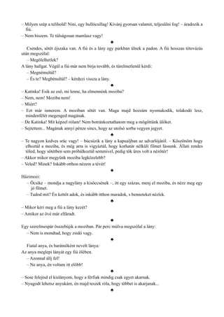 – Milyen szép a telihold! Nini, egy hullócsillag! Kívánj gyorsan valamit, teljesülni fog! – áradozik a
fiú.
– Nem hiszem. Te túlságosan mamlasz vagy!
♣
Csendes, sötét éjszaka van. A fiú és a lány egy parkban ülnek a padon. A fiú hosszas tétovázás
után megszólal:
– Megölelhetlek?
A lány hallgat. Végül a fiú már nem bírja tovább, és türelmetlenül kérdi:
– Megnémultál?
– És te? Megbénultál? – kérdezi vissza a lány.
♣
– Katinka! Esik az eső, mi lenne, ha elmennénk moziba?
– Nem, nem! Moziba nem!
– Miért?
– Ezt már ismerem. A moziban sötét van. Maga majd hozzám nyomakodik, tolakodó lesz,
mindenfélét megenged magának.
– De Katinka! Mit képzel rólam! Nem botránkoztathatom meg a mögöttünk ülőket.
– Sejtettem... Magának annyi pénze sincs, hogy az utolsó sorba vegyen jegyet.
♣
– Te nagyon kedves srác vagy! – búcsúzik a lány a kapualjban az udvarlójától. – Köszönöm hogy
elhoztál a moziba, és még arra is vigyáztál, hogy korhatár nélküli filmet lássunk. Állati rendes
tőled, hogy sötétben sem próbálkoztál semmivel, pedig tök üres volt a nézőtér!
– Akkor mikor megyünk moziba legközelebb?
– Veled? Minek? Inkább otthon nézem a tévét!
♣
Házimozi:
– Öcsike – mondja a nagylány a kisöccsének –, itt egy százas, menj el moziba, és nézz meg egy
jó filmet.
– Tudod mit? Én kettőt adok, és inkább itthon maradok, s benneteket nézlek.
♣
– Mikor kéri meg a fiú a lány kezét?
– Amikor az övé már elfáradt.
♣
Egy szerelmespár összebújik a moziban. Pár perc múlva megszólal a lány:
– Nem is mondtad, hogy zsidó vagy.
♣
Fiatal anya, és barátnőként nevelt lánya:
Az anya meglepi lányát egy fiú ölében.
– Azonnal állj fel!
– Ne anya, én voltam itt előbb!
♣
– Sose felejtsd el kislányom, hogy a férfiak mindig csak egyet akarnak.
– Nyugodt lehetsz anyukám, én majd teszek róla, hogy többet is akarjanak...
♣
 
