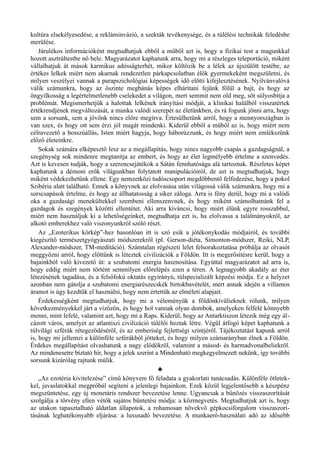 kultúra elsekélyesedése, a rekláminvázió, a szekták tevékenysége, és a túlélési technikák feledésbe
merülése.
Járulékos információként megtudhatjuk ebből a műből azt is, hogy a fizikai test a magunkkal
hozott asztráltestbe nő bele. Magyarázatot kaphatunk arra, hogy mi a részleges teleportáció, miként
vállalhatjuk át mások karmikus adósságterhét, mikor költözik be a lélek az újszülött testébe, az
értékes lelkek miért nem akarnak rendezetlen párkapcsolatban élők gyermekeként megszületni, és
milyen veszélyei vannak a parapszichológiai képességek idő előtti kifejlesztésének. Nyilvánvalóvá
válik számunkra, hogy az őszinte megbánás képes elhárítani fejünk fölül a bajt, és hogy az
öngyilkosság a legértelmetlenebb cselekedet a világon, mert semmit nem old meg, sőt súlyosbítja a
problémát. Megismerhetjük a halottak lelkének irányítási módját, a klinikai halálból visszatértek
értékrendjének megváltozását, a munka valódi szerepét az életünkben, és rá fogunk jönni arra, hogy
sem a sorsunk, sem a jövőnk nincs előre megírva. Értesülhetünk arról, hogy a mennyországban is
van szex, és hogy ott sem érzi jól magát mindenki. Kiderül ebből a műből az is, hogy miért nem
célravezető a bosszúállás, Isten miért hagyja, hogy háborúzzunk, és hogy miért nem emlékszünk
előző életeinkre.
Sokak számára elképesztő lesz az a megállapítás, hogy nincs nagyobb csapás a gazdagságnál, a
szegénység sok mindenre megtanítja az embert, és hogy az élet legmélyebb értelme a szenvedés.
Azt is kevesen tudják, hogy a szerencsejátékok a Sátán fennhatósága alá tartoznak. Részletes képet
kaphatunk a démoni erők világunkban folytatott manipulációiról, de azt is megtudhatjuk, hogy
miként védekezhetünk ellene. Egy nemzetközi tudóscsoport megdöbbentő felfedezése, hogy a pokol
Szibéria alatt található. Ennek a könyvnek az elolvasása után világossá válik számunkra, hogy mi a
sorscsapások értelme, és hogy az állhatatosság a siker záloga. Arra is fény derül, hogy mi a valódi
oka a gazdasági menekültekkel szembeni ellenszenvnek, és hogy miként számolhatnánk fel a
gazdagok és szegények közötti ellentétet. Aki arra kíváncsi, hogy miért élünk egyre rosszabbul,
miért nem használjuk ki a lehetőségeinket, megtudhatja ezt is, ha elolvassa a találmányokról, az
alkotó emberekhez való viszonyunkról szóló részt.
Az „Ezoterikus körkép”-hez hasonlóan itt is szó esik a jótékonykodás módjairól, és további
kiegészítő természetgyógyászati módszerekről (pl. Gerson-diéta, Simonton-módszer, Reiki, NLP,
Alexander-módszer, TM-meditáció). Számtalan régészeti lelet felsorakoztatása próbálja az olvasót
meggyőzni arról, hogy előttünk is léteztek civilizációk a Földön. Itt is megerősítésre kerül, hogy a
bajainkból való kivezető út: a szubatomi energia hasznosítása. Egyúttal magyarázatot ad arra is,
hogy eddig miért nem történt semmilyen előrelépés ezen a téren. A legnagyobb akadály az éter
létezésének tagadása, és a felsőfokú oktatás egyirányú, túlspecializált képzési módja. Ez a helyzet
azonban nem gátolja a szubatomi energiarészecskék birtokbavételét, mert annak idején a villamos
áramot is úgy kezdtük el használni, hogy nem értettük az elméleti alapjait.
Érdekességként megtudhatjuk, hogy mi a véleményük a földönkívülieknek rólunk, milyen
következményekkel járt a vízözön, és hogy hol vannak olyan dombok, amelyeken felfelé könnyebb
menni, mint lefelé, valamint azt, hogy mi a Raps. Kiderül, hogy az Antarktiszon létezik még egy ál­
cázott város, amelyet az atlantiszi civilizáció túlélői hoztak létre. Végül átfogó képet kaphatunk a
túlvilági szférák rétegeződéséről, és az emberiség fejlettségi szintjéről. Tájékoztatást kapunk arról
is, hogy mi jellemzi a különféle szférákból jötteket, és hogy milyen számarányban élnek a Földön.
Érdekes megállapítást olvashatunk a nagy elődökről, valamint a másod- és harmadvonalbeliekről.
Az mindenesetre bíztató hír, hogy a jelek szerint a Mindenható megkegyelmezett nekünk, így további
sorsunk kizárólag rajtunk múlik.
♣
„Az ezotéria kivitelezése” című könyvem fő feladata a gyakorlati tanácsadás. Különféle ötletek­
kel, javaslatokkal megpróbál segíteni a jelenlegi bajainkon. Ezek közül legjelentősebb a készpénz
megszüntetése, egy új monetáris rendszer bevezetése lenne. Ugyancsak a bűnözés visszaszorítását
szolgálja a törvény ellen vétők sajátos büntetési módja: a közmegvetés. Megtudhatjuk azt is, hogy
az utakon tapasztalható áldatlan állapotok, a rohamosan növekvő gépkocsiforgalom visszaszorí­
tásának leghatékonyabb eljárása: a luxusadó bevezetése. A munkaerő-használati adó az idősebb
 