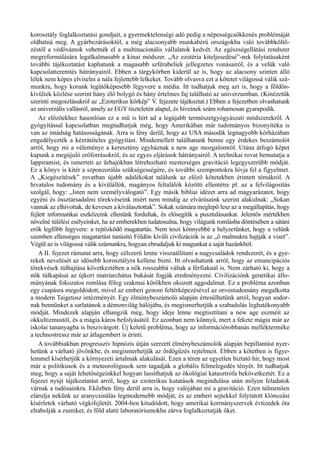 korosztály foglalkoztatási gondjait, a gyermektelenségi adó pedig a népességcsökkenés problémáját
oldhatná meg. A gyárbezárásoktól, a még alacsonyabb munkabérű országokba való továbbköltö­
zéstől a védővámok vehetnék el a multinacionális vállalatok kedvét. Az egészségellátási rendszer
megreformálására legalkalmasabb a kínai módszer. „Az ezotéria kiteljesedésé”-nek folytatásaként
további tájékoztatást kaphatunk a magasabb szférabeliek jellegzetes vonásairól, és a velük való
kapcsolatteremtés hátrányairól. Ebben a tárgykörben kiderül az is, hogy az alacsony szinten álló
lélek nem képes elviselni a nála fejlettebb lelkeket. Tovább olvasva ezt a kötetet világossá válik szá­
munkra, hogy korunk legütőképesebb fegyvere a média. Itt tudhatjuk meg azt is, hogy a földön­
kívüliek közlése szerint hány élő bolygó és hány értelmes faj található az univerzumban. (Kinézetük
szerinti megoszlásukról az „Ezoterikus körkép” V. fejezete tájékoztat.) Ebben a fejezetben olvashatunk
az univerzális vallásról, amely az EGY tiszteletén alapul, és híveinek szám rohamosan gyarapodik.
Az előzőekhez hasonlóan ez a mű is hírt ad a legújabb természetgyógyászati módszerekről. A
gyógyítással kapcsolatban megtudhatjuk még, hogy Amerikában már tudományos bizonyítéka is
van az imádság hatásosságának. Arra is fény derül, hogy az USA második legnagyobb kórházában
engedélyezték a kézrátételes gyógyítást. Mindemellett találhatunk benne egy érdekes beszámolót
arról, hogy mi a véleménye a keresztény egyháznak a new age mozgalomról. Utána átfogó képet
kapunk a megújuló erőforrásokról, és az egyes eljárások hátrányairól. A technikai rovat bemutatja a
lappiramist, és ismerteti az űrhajókban létrehozható mesterséges gravitáció legegyszerűbb módját.
Ez a könyv is kitér a szponzorálás szükségességére, és további szempontokra hívja fel a figyelmet.
A „Kiegészítések” rovatban újabb adalékokat találunk az előző kötetekben érintett témákról. A
hivatalos tudomány és a kívülállók, magányos feltalálók közötti ellentétre pl. az a felvilágosítás
szolgál, hogy: „Isten nem személyválogató”. Egy másik bibliai idézet arra ad magyarázatot, hogy
egyéni és össztársadalmi törekvéseink miért nem mindig az elvárásaink szerint alakulnak: „Sokan
vannak az elhívottak, de kevesen a kiválasztottak”. Sokak számára meglepő lesz az a megállapítás, hogy
fejlett informatikai eszközeink ellenünk fordultak, és elősegítik a pusztulásunkat. Jelentős mértékben
növelné túlélési esélyeinket, ha az emberekben tudatosulna, hogy világunk romlásba döntésében a sátáni
erők legfőbb fegyvere: a rejtőzködő magatartás. Nem teszi könnyebbé a helyzetünket, hogy a velünk
szemben ellenséges magatartást tanúsító Földön kívüli civilizációk is az „ő malmukra hajtják a vizet”.
Végül az is világossá válik számunkra, hogyan ebrudaljuk ki magunkat a saját hazánkból.
A II. fejezet rámutat arra, hogy célszerű lenne visszaállítani a nagycsaládok rendszerét, és a gye­
rekek nevelését az idősebb korosztályra kellene bízni. Itt olvashatunk arról, hogy az emancipációs
törekvések túlhajtása következtében a nők rosszabbá váltak a férfiaknál is. Nem zárható ki, hogy a
nők túlkapásai az újkori matriarchátus bukását fogják eredményezni. Civilizációnk genetikai állo­
mányának fokozatos romlása főleg szakmai körökben okozott aggodalmat. Ez a probléma azonban
egy csapásra megoldódott, mivel az emberi genom feltérképezésével az orvostudomány megalkotta
a modern Taigetosz intézményét. Egy élménybeszámoló alapján értesülhetünk arról, hogyan sodor­
nak bennünket a sarlatánok a démonvilág hálójába, és megismerhetjük a szabadulás leghatékonyabb
módját. Mindezek alapján elhangzik még, hogy ideje lenne megtisztítani a new age eszméit az
okkultizmustól, és a mágia káros befolyásától. Ez azonban nem könnyű, mert a fekete mágia már az
iskolai tananyagba is beszivárgott. Új keletű probléma, hogy az információrobbanás mellékterméke
a technostressz már az átlagembert is érinti.
A továbbiakban progresszív hipnózis útján szerzett élménybeszámolók alapján bepillantást nyer­
hetünk a várható jövőnkbe, és megismerhetjük az ördögűzés rejtelmeit. Ebben a kötetben is figye­
lemmel kísérhetjük a környezeti ártalmak alakulását. Ezen a téren az egyetlen biztató hír, hogy most
már a politikusok és a meteorológusok sem tagadják a globális felmelegedés tényét. Itt tudhatjuk
meg, hogy a saját lehetőségeinkkel hogyan lassíthatjuk az ökológiai katasztrófa bekövetkeztét. Ez a
fejezet nyújt tájékoztatást arról, hogy az ezoterikus kutatások megindulása után milyen feladatok
várnak a tudósainkra. Eközben fény derül arra is, hogy valójában mi a gravitáció. Ezen túlmenően
elárulja nekünk az aranycsinálás legmodernebb módját, és az emberi sejtekkel folytatott klónozási
kísérletek várható végkifejletét. 2004-ben kitudódott, hogy amerikai kormányszervek évtizedek óta
elrabolják a zseniket, és föld alatti laboratóriumokba zárva foglalkoztatják őket.
 