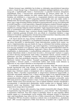 Minden bizonnyal nagy érdeklődést fog kiváltani az elektroplan megvalósításával kapcsolatos
javaslat is. Ennek lényege, hogy a villanymotoros meghajtású repülőgép táplálására nem a tüzelő­
anyag-cella a legalkalmasabb, hanem a Tesla-konverter. A gyakorlati kivitelezés elősegítésére
megtalálhatjuk benne a Tesla-konverter rekonstruálásának egy könnyen járható útját. Az ezt
követően közölt részletes működési elve bárki számára lehetővé teszi a Tesla-konverter eredeti
formában való előállítását is, a tranzverzális és a longitudinális hírközlési mód ismertetése pedig
arról ad felvilágosítást, hogy a SETI programban tevékenykedők miért nem tudják észlelni a
földönkívüliek által használt mágneses hullámokat. Határtalan lehetőséget kínál az a műszaki infor­
máció, hogy a nagyvárosainkat behálózó térellenőrző kamerarendszernél van egy jóval tökéletesebb
és olcsóbb megoldás is: rá kell kapcsolódni a Magasabb Intelligencia mindenre kiterjedő megfigye­
lő rendszerére. Ehhez semmi mást nem kell tenni, mint elkezdeni a kronovizor sorozatgyártását, és
engedélyezni a hatósági felügyelet melletti használatát. Végül magyarázatot kapunk arra a kérdésre,
hogy az ezredfordulóra miért csökkent le radikálisan az UFO-megfigyelések száma. Meglehetősen
nyugtalanító az a felismerés, hogy a természet ellenünk fordult. Miután nem voltunk hajlandóak
feladni a határtalan gazdasági növekedés elvét, nem álltunk át a fenntartható fejlődésre, a maga
eszközeivel lerombolja a gazdaságunkat, lelassítja környeztünk kizsarolását. Elpusztítja azokat, akik
a Földet pusztítják, így szabadulva meg a rá nehezedő tehertől.
A III. fejezet rámutat arra, hogy jelenlegi viselkedésünk nem más, mint egy groteszk haláltánc.
Ebből a helyzetből úgy juthatnánk ki, ha társadalmunk kiemelkedő személyiségei példát mutatná­
nak helyes életvitelből, és önkorlátozásból. Ennek bekövetkezésére azonban kevés remény van,
mivel a világtörténelemben még nem fordult elő, hogy az erőforrások felett korlátlan uralmat gya­
korló elit önként lemondjon előjogairól, vagy azokat megkurtítsa. A természetgyógyászattal foglal­
kozó részt egy terjedelmes rovat egészíti ki, amely az eddig elért Agykontrollsikerekről számol be.
A meghökkentő eredmények remélhetőleg meghozzák a kedvet ennek a módszernek a tömeges
elsajátításához, és alkalmazásához. A munkanélküliség csökkentésére, a társadalmi átalakulás áldo­
zatainak felkarolására nálunk is célszerű lenne bevezetni a „Szívesség bank”-rendszert. A szegény
de törekvő lakosság megsegítésének másik módja a kamatmentes kölcsön, melynek elindítója és
példamutató szervezője a bangladesi Grameen Bank. Bajaink gyökerének kutatása során sok
közgazdász vallja, hogy gazdaságunk megrontója, a természet kizsarolásának fő oka a bankok által
alkalmazott kamatos kamat rendszer. Fenyegető gyorsasággal közeledő veszélyre hívta fel
figyelmünket a Schwartz jelentés. A Golf-áramlás leállása miatt Európa északi államaira új
jégkorszak vár, míg a trópusi államokat az elsivatagosodás teszi lakhatatlanná.
A továbbiakban elállatiasodásunk újabb állomásiról olvashatunk. Mind több helyről érkeznek
hozzánk figyelmeztető jelek, hogy közeleg Isten büntető bolygója, a Nibiru. Ennek lehetséges
következményeiről, és a védekezés módjáról is részletes tájékoztatást kapunk. Bibliai idézetek
alapján még a hittelenek számára is kétségtelenné válik az Apokalipszis és a halálbolygó közötti
kapcsolat. Ebben a fejezetben megismerhetjük az antigravitációs hajtóművek legegyszerűbb, és
legolcsóbb változatának működési elvét. A három imbolygó kúpból és két mágneskorongból álló
szerkezet az ellenirányú gerjesztés tipikus példája. A kaszkádba kapcsolt elemek oly mértékű
energiasokszorozódást váltanak ki ebből a földönkívüliek által megmutatott szerkezetből, amely
több tonnás járművek magasba emelésére is képes. Csekély önsúlya tovább szélesíti a felhasználási
területét. Miután semmi olyan tartozéka nincs, amit ne tudnánk előállítani, bármikor elkezdhetjük a
sorozatgyártását. A mikrogravitáció alkalmazásba vételére azonban nem az idegenek, hanem a
természet tanított meg bennünket. Végül érdekes történetet olvashatunk a földből kiáramló
antigravitációs energia újkori használatáról.
A IV. fejezetben világossá válik számunkra, hogy elindult a katasztrófa előtti válogatás. Minden­
ki megmérettetik, hogy könnyebb legyen szétválasztani az „ocsút a búzától”. Most választódnak ki
a megmentésre érdemesek. Nem Isten selejtez ki bennünket, hanem mi saját magunkat. Bibliai
utalások alapján mi is kiszámíthatjuk Lucifer korlátlan földi uralmának kezdetét és feltételezett
végét, majd megtudhatjuk, hogy milyen élet lesz a Földön a katasztrófa után. Döbbenetes hír, hogy
a Mindenható 1995-ben elvesztette a türelmét az emberek iránt, és elszabadította az „Apokalipszis
lovait”. 2005. tavaszán megérkezett a Földre Jézus Krisztus, és kezdetét vette a végítélet. Itt esik
 