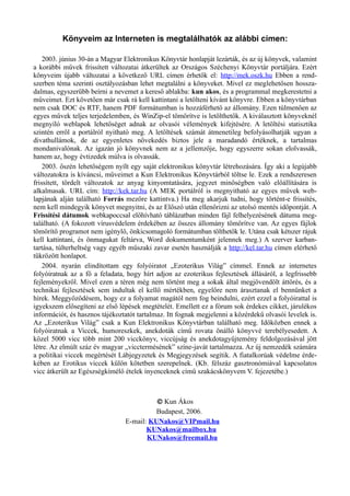 Könyveim az Interneten is megtalálhatók az alábbi címen:
2003. június 30-án a Magyar Elektronikus Könyvtár honlapját lezárták, és az új könyvek, valamint
a korábbi művek frissített változatai átkerültek az Országos Széchenyi Könyvtár portáljára. Ezért
könyveim újabb változatai a következő URL címen érhetők el: http://mek.oszk.hu Ebben a rend­
szerben téma szerinti osztályozásban lehet megtalálni a könyveket. Mivel ez meglehetősen hossza­
dalmas, egyszerűbb beírni a nevemet a kereső ablakba: kun akos, és a programmal megkerestetni a
műveimet. Ezt követően már csak rá kell kattintani a letölteni kívánt könyvre. Ebben a könyvtárban
nem csak DOC és RTF, hanem PDF formátumban is hozzáférhető az állomány. Ezen túlmenően az
egyes művek teljes terjedelemben, és WinZip-el tömörítve is letölthetők. A kiválasztott könyveknél
megnyíló weblapok lehetőséget adnak az olvasói vélemények kifejtésére. A letöltési statisztika
szintén erről a portálról nyitható meg. A letöltések számát átmenetileg befolyásolhatják ugyan a
divathullámok, de az egyenletes növekedés biztos jele a maradandó értéknek, a tartalmas
mondanivalónak. Az igazán jó könyvnek nem az a jellemzője, hogy egyszerre sokan elolvassák,
hanem az, hogy évtizedek múlva is olvassák.
2003. őszén lehetőségem nyílt egy saját elektronikus könyvtár létrehozására. Így aki a legújabb
változatokra is kíváncsi, műveimet a Kun Elektronikus Könyvtárból töltse le. Ezek a rendszeresen
frissített, tördelt változatok az anyag kinyomtatására, jegyzet minőségben való előállítására is
alkalmasak. URL cím: http://kek.tar.hu (A MEK portálról is megnyitható az egyes művek web­
lapjának alján található Forrás mezőre kattintva.) Ha meg akarjuk tudni, hogy történt-e frissítés,
nem kell mindegyik könyvet megnyitni, és az Előszó után ellenőrizni az utolsó mentés időpontját. A
Frissítési dátumok webkapoccsal előhívható táblázatban minden fájl felhelyezésének dátuma meg­
található. (A fokozott vírusvédelem érdekében az összes állomány tömörítve van. Az egyes fájlok
tömörítő programot nem igénylő, önkicsomagoló formátumban tölthetők le. Utána csak kétszer rájuk
kell kattintani, és önmagukat feltárva, Word dokumentumként jelennek meg.) A szerver karban­
tartása, túlterheltség vagy egyéb műszaki zavar esetén használják a http://kel.tar.hu címen elérhető
tükrözött honlapot.
2004. nyarán elindítottam egy folyóiratot „Ezoterikus Világ” címmel. Ennek az internetes
folyóiratnak az a fő a feladata, hogy hírt adjon az ezoterikus fejlesztések állásáról, a legfrissebb
fejleményekről. Mivel ezen a téren még nem történt meg a sokak által megjövendölt áttörés, és a
technikai fejlesztések sem indultak el kellő mértékben, egyelőre nem árasztanak el bennünket a
hírek. Meggyőződésem, hogy ez a folyamat magától nem fog beindulni, ezért ezzel a folyóirattal is
igyekszem elősegíteni az első lépések megtételét. Emellett ez a fórum sok érdekes cikket, járulékos
információt, és hasznos tájékoztatót tartalmaz. Itt fognak megjelenni a közérdekű olvasói levelek is.
Az „Ezoterikus Világ” csak a Kun Elektronikus Könyvtárban található meg. Időközben ennek a
folyóiratnak a Viccek, humoreszkek, anekdoták című rovata önálló könyvvé terebélyesedett. A
közel 5000 vicc több mint 200 vicckönyv, viccújság és anekdotagyűjtemény feldolgozásával jött
létre. Az elmúlt száz év magyar „vicctermésének” színe-javát tartalmazza. Az új nemzedék számára
a politikai viccek megértését Lábjegyzetek és Megjegyzések segítik. A fiatalkorúak védelme érde­
kében az Erotikus viccek külön kötetben szerepelnek. (Kb. félszáz gasztronómiával kapcsolatos
vicc átkerült az Egészségkímélő ételek ínyenceknek című szakácskönyvem V. fejezetébe.)
© Kun Ákos
Budapest, 2006.
E-mail: KUNakos@VIPmail.hu
KUNakos@mailbox.hu
KUNakos@freemail.hu
 