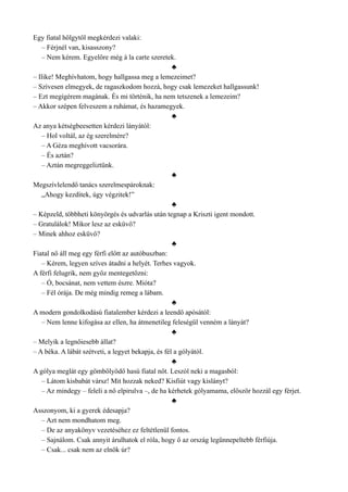Egy fiatal hölgytől megkérdezi valaki:
– Férjnél van, kisasszony?
– Nem kérem. Egyelőre még à la carte szeretek.
♣
– Ilike! Meghívhatom, hogy hallgassa meg a lemezeimet?
– Szívesen elmegyek, de ragaszkodom hozzá, hogy csak lemezeket hallgassunk!
– Ezt megígérem magának. És mi történik, ha nem tetszenek a lemezeim?
– Akkor szépen felveszem a ruhámat, és hazamegyek.
♣
Az anya kétségbeesetten kérdezi lányától:
– Hol voltál, az ég szerelmére?
– A Géza meghívott vacsorára.
– És aztán?
– Aztán megreggeliztünk.
♣
Megszívlelendő tanács szerelmespároknak:
„Ahogy kezditek, úgy végzitek!”
♣
– Képzeld, többheti könyörgés és udvarlás után tegnap a Kriszti igent mondott.
– Gratulálok! Mikor lesz az esküvő?
– Minek ahhoz esküvő?
♣
Fiatal nő áll meg egy férfi előtt az autóbuszban:
– Kérem, legyen szíves átadni a helyét. Terhes vagyok.
A férfi felugrik, nem győz mentegetőzni:
– Ó, bocsánat, nem vettem észre. Mióta?
– Fél órája. De még mindig remeg a lábam.
♣
A modern gondolkodású fiatalember kérdezi a leendő apósától:
– Nem lenne kifogása az ellen, ha átmenetileg feleségül venném a lányát?
♣
– Melyik a legnőiesebb állat?
– A béka. A lábát szétveti, a legyet bekapja, és fél a gólyától.
♣
A gólya meglát egy gömbölyödő hasú fiatal nőt. Leszól neki a magasból:
– Látom kisbabát vársz! Mit hozzak neked? Kisfiút vagy kislányt?
– Az mindegy – feleli a nő elpirulva –, de ha kérhetek gólyamama, először hozzál egy férjet.
♣
Asszonyom, ki a gyerek édesapja?
– Azt nem mondhatom meg.
– De az anyakönyv vezetéséhez ez feltétlenül fontos.
– Sajnálom. Csak annyit árulhatok el róla, hogy ő az ország legünnepeltebb férfiúja.
– Csak... csak nem az elnök úr?
 