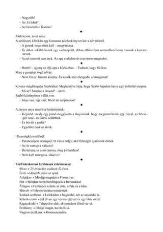– Nagyobb!
– Az, ki lehet?
– Az Ismeretlen Katona!
♣
Jobb későn, mint soha:
A szülészeti klinikán egy kismama telefonkönyvet kér a nővérkétől.
– A gyerek neve miatt kell – magyarázza.
– Ó, akkor inkább hozok egy zsebnaptárt, abban alfabetikus sorrendben benne vannak a kereszt­
nevek.
– Azzal semmit sem érek. Az apa családnevét szeretném megtudni.
♣
– Hurrá! – ujjong az ifjú apa a kórházban. – Tudtam, hogy fiú lesz.
Mire a gyereket fogó nővér:
– Nem fiú ez, hanem kislány. És tessék már elengedni a kisujjamat!
♣
Kovács meglátogatja Szabóékat. Meglepődve látja, hogy Szabó hajadon lánya egy kisbabát szoptat.
– Mi az? Szoptat a lányod? – kérdi.
Szabó közönyösen vállat von.
– Ideje van, teje van. Miért ne szoptasson?
♣
A lányos anya meséli a barátnőjének:
– Képzeld, tavaly egy jósnő megjósolta a lányomnak, hogy megismerkedik egy fiúval, az felesé­
gül veszi, és ikreik születnek.
– És bevált a jóslat?
– Egyelőre csak az ikrek.
♣
Házasságközvetítőnél:
– Parancsoljon uraságod, itt van a hölgy, akit feleségül ajánlanék önnek.
– Az úr suttogva válaszol:
– De kérem, ez a nő csúnya, öreg és bandzsa!
– Nem kell suttognia, süket is!
♣
Férfi társkereső hirdetések értelmezése:
40-es  25 évesekre vadászó 52 éves.
Érett  Idősebb, mint az apád.
Atletikus  Mindig megnézi a Forma1-et.
Fitt  Minden héten bowlingozik a haverokkal.
Átlagos  Feltűnően szőrös az orra, a füle és a háta.
Művelt  Folyton kioktat mindenkit.
Szabad szellemű  Lefeküdne a húgoddal, sőt az anyáddal is.
Szórakoztató  Jól elvan egy távirányítóval és egy láda sörrel.
Ragaszkodó  Tehetetlen alak, aki mindent tőled vár el.
Érzékeny  Elbőgi magát, ha rászólsz.
Nagyon érzékeny  Homoszexuális.
 