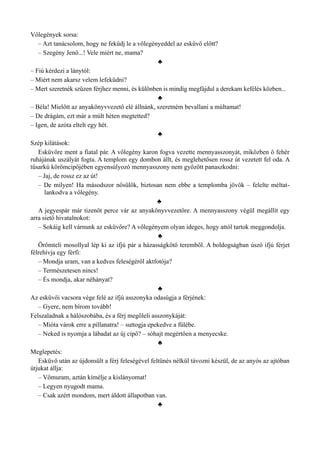 Vőlegények sorsa:
– Azt tanácsolom, hogy ne feküdj le a vőlegényeddel az esküvő előtt?
– Szegény Jenő...! Vele miért ne, mama?
♣
– Fiú kérdezi a lánytól:
– Miért nem akarsz velem lefeküdni?
– Mert szeretnék szűzen férjhez menni, és különben is mindig megfájdul a derekam kefélés közben...
♣
– Béla! Mielőtt az anyakönyvvezető elé állnánk, szeretném bevallani a múltamat!
– De drágám, ezt már a múlt héten megtetted?
– Igen, de azóta eltelt egy hét.
♣
Szép kilátások:
Esküvőre ment a fiatal pár. A vőlegény karon fogva vezette mennyasszonyát, miközben ő fehér
ruhájának uszályát fogta. A templom egy dombon állt, és meglehetősen rossz út vezetett fel oda. A
tűsarkú körömcipőjében egyensúlyozó mennyasszony nem győzött panaszkodni:
– Jaj, de rossz ez az út!
– De milyen! Ha másodszor nősülök, biztosan nem ebbe a templomba jövök – felelte méltat­
lankodva a vőlegény.
♣
A jegyespár már tizenöt perce vár az anyakönyvvezetőre. A mennyasszony végül megállít egy
arra siető hivatalnokot:
– Sokáig kell várnunk az esküvőre? A vőlegényem olyan ideges, hogy attól tartok meggondolja.
♣
Örömteli mosollyal lép ki az ifjú pár a házasságkötő teremből. A boldogságban úszó ifjú férjet
félrehívja egy férfi:
– Mondja uram, van a kedves feleségéről aktfotója?
– Természetesen nincs!
– És mondja, akar néhányat?
♣
Az esküvői vacsora vége felé az ifjú asszonyka odasúgja a férjének:
– Gyere, nem bírom tovább!
Felszaladnak a hálószobába, és a férj megöleli asszonykáját:
– Mióta várok erre a pillanatra! – suttogja epekedve a fülébe.
– Neked is nyomja a lábadat az új cipő? – sóhajt megértően a menyecske.
♣
Meglepetés:
Esküvő után az újdonsült a férj feleségével feltűnés nélkül távozni készül, de az anyós az ajtóban
útjukat állja:
– Vőmuram, aztán kímélje a kislányomat!
– Legyen nyugodt mama.
– Csak azért mondom, mert áldott állapotban van.
♣
 