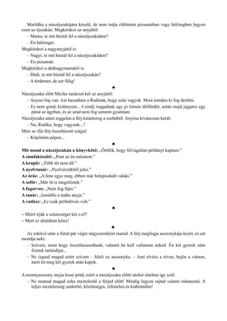 Matildka a nászéjszakájára készül, de nem tudja eldönteni pizsamában vagy hálóingben legyen
ezen az éjszakán. Megkérdezi az anyjától:
– Mama, te mit húztál fel a nászéjszakádon?
– Én hálóinget.
Megkérdezi a nagyanyjától is:
– Nagyi, te mit húztál fel a nászéjszakádon?
– Én pizsamát.
Megkérdezi a dédnagymamától is:
– Dédi, te mit húztál fel a nászéjszakán?
– A térdemet, de azt fülig!
♣
Nászéjszaka előtt Micike tanácsot kér az anyjától:
– Anyuci baj van. Azt hazudtam a Rudinak, hogy szűz vagyok. Most minden ki fog derülni.
– Ez nem gond, kislányom... Csinálj magadnak egy jó timsós ülőfürdőt, aztán majd jajgatsz egy
párat az ágyban, és az urad nem fog semmit gyanítani.
Nászéjszaka utáni reggelen a férj kitántorog a szobából. Anyósa kíváncsian kérdi:
– Na, Rudika, hogy vagyunk...?
Mire az ifjú férj összehúzott szájjal:
– Köpönöm pépen...
♣
Mit mond a nászéjszakán a könyvkötő: „Örülök, hogy felvágatlan példányt kaptam.”
A sámfakészítő: „Pont az én méretem.”
A krupié: „Több tét nem áll.”
A nyelvtanár: „Nyelvérzékből jeles.”
Az órás: „A fene egye meg, ebben már belepiszkált valaki.”
A sofőr: „Már itt is megelőztek.”
A fogorvos: „Nem fog fájni.”
A tanár: „Ismétlés a tudás anyja.”
A vadász: „Ez csak próbalövés volt.”
♣
– Miért írják a szüzességet két s-el?
– Mert ez általában kétes!
♣
Az esküvő után a fiatal pár végre négyszemközt marad. A férj megfogja asszonykája kezét, és azt
mondja neki:
– Szívem, most hogy összeházasodtunk, valamit be kell vallanom neked. Én két gyerek után
fizetek tartásdíjat...
– Ne izgasd magad ezért szívem – feleli az asszonyka. – Ami elvész a réven, bejön a vámon,
mert én meg két gyerek után kapok.
♣
A mennyasszony anyja kissé prűd, ezért a nászéjszaka előtti utolsó intelme így szól:
– Ne mutasd magad soha meztelenül a férjed előtt! Mindig legyen rajtad valami ruhanemű. A
teljes meztelenség undorító, közönséges, ízléstelen és kiábrándító!
 
