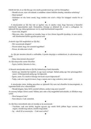 Eltelik két hét, és az ifjú férj egy este enyhe gyanakvással így szól kis feleségéhez:
– Mondd szívem, nem volt nálatok a családban valami öröklött elmebaj, mániákus terheltség?
– Miért kérded?
– Különben mi oka lenne annak, hogy minden este ezzel a hülye kis kalappal vonulsz be az
ágyba?
♣
A nászéjszakán az ifjú férj már az ágyban van, és epedve várja, hogy beavassa a házasélet
rejtelmeibe tapasztalatlan nejét. Romantikus felesége az ablaknál áll, és nézi a csillagokat. Az
újdonsült férj egy ideig tapintatosan vár rá, majd türelmetlenül megszólal:
– Gyere már, drágám!
– Még nem, édes. Anyukám azt mondta, hogy ez lesz életem legszebb éjszakája, és nem szeret­
nék elmulasztani belőle egyetlen percet sem.
♣
A nászút vége felé megkérdezi az ifjú férj:
– Mit vacsorázunk drágám?
– Hiszen tudod, hogy mit szeretek legjobban?
– Persze, de néha enni is kell.
♣
Az ifjú pár nászútra érkezik a szállodába. A portás átnyújtja a szobakulcsot, és udvariasan meg­
kérdi:
– Hány órára kérnek ébresztést?
Az ifjú menyecske szeme felcsillan:
– Egyre, kettőre, háromra és ötre...
♣
A fárasztó nászéjszaka után az ifjú férj letámolyog a hotel éttermébe.
– Kérek egy rántottát hat tojásból, és egy tucat osztrigát. Italnak pedig egy liter ginsenggyökér-
juicet. A feleségemnek pedig egy fej káposztát.
– Igenis, uram. És a kedves felesége mit kezd a nyers káposztával?
– Tudja, csak arra vagyok kíváncsi, hogy a nejem enni is úgy szokott-e, mint a nyúl.
♣
A nászéjszaka intim, boldog perceiben az újdonsült férj nem tud ellenállni kíváncsiságának, és
izgatottan kérdi szíve választottjától:
– Mondd drágám, hány férfit szerettél előttem, amikor még nem ismertél?
Az asszony hallgat. Kínos csend. Néhány perc után a férj megpróbál kedveskedni, és félénken meg­
szólal:
– Most haragszol rám?
– Nem édesem. Csak számolok.
♣
Az ifjú férj a mézeshetek után ezt mondja az új asszonynak:
– Fiacskám, csak arra kérlek, hogyha egyszer egy másik férfit jobban fogsz szeretni, mint
engem, mondd meg nekem, mielőtt megcsalnál.
– Jaj – sikolt fel az asszonyka. – Csak most szólsz?
♣
 