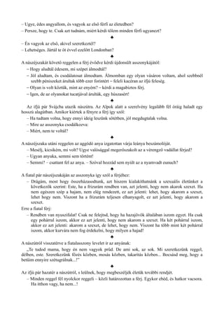 – Ugye, édes angyallom, és vagyok az első férfi az életedben?
– Persze, hogy te. Csak azt tudnám, miért kérdi tőlem minden férfi ugyanezt?
♣
– Én vagyok az első, akivel szeretkeztél?
– Lehetséges. Jártál te öt évvel ezelőtt Londonban?
♣
A nászéjszakát követő reggelen a férj évődve kérdi újdonsült asszonykájától:
– Hogy aludtál édesem, mi szépet álmodtál?
– Jól aludtam, és csodálatosat álmodtam. Álmomban egy olyan vásáron voltam, ahol szebbnél
szebb péniszeket árultak több ezer forintért – feleli kacéran az ifjú feleség.
– Olyan is volt köztük, mint az enyém? – kérdi a magabiztos férj.
– Igen, de az olyanokat tucatjával árulták, egy húszasért!
♣
Az ifjú pár Svájcba utazik nászútra. Az Alpok alatt a szerelvény legalább fél óráig haladt egy
hosszú alagútban. Amikor kiértek a fényre a férj így szól:
– Ha tudtam volna, hogy ennyi ideig leszünk sötétben, jól megdugtalak volna.
– Mire az asszonyka csodálkozva:
– Miért, nem te voltál?
♣
A nászéjszaka utáni reggelen az aggódó anya izgatottan várja leánya beszámolóját.
– Mesélj, kicsikém, mi volt? Ugye valósággal megerőszakolt az a vérengző vadállat férjed?
– Ugyan anyuka, semmi sem történt!
– Semmi? – csattant fel az anya. – Szóval hozzád sem nyúlt az a nyamvadt eunuch?
♣
A fiatal pár nászéjszakáján az asszonyka így szól a férjéhez:
– Drágám, most hogy összeházasodtunk, azt hiszem kialakíthatnánk a szexuális életünket a
következők szerint: Este, ha a frizurám rendben van, azt jelenti, hogy nem akarok szexet. Ha
nem egészen szép a hajam, nem elég rendezett, ez azt jelenti: lehet, hogy akarom a szexet,
lehet hogy nem. Viszont ha a frizurám teljesen elhanyagolt, ez azt jelenti, hogy akarom a
szexet.
Erre a fiatal férj:
– Rendben van nyuszifalat! Csak ne felejtsd, hogy ha hazajövök általában iszom egyet. Ha csak
egy pohárral iszom, akkor ez azt jelenti, hogy nem akarom a szexet. Ha két pohárral iszom,
akkor ez azt jelenti: akarom a szexet, de lehet, hogy nem. Viszont ha több mint két pohárral
iszom, akkor kurvára nem fog érdekelni, hogy milyen a hajad!
♣
A nászútról visszatérve a fiatalasszony levelet ír az anyának:
„Te tudod mama, hogy én nem vagyok prűd. De ami sok, az sok. Mi szeretkezünk reggel,
délben, este. Szeretkezünk főzés közben, mosás közben, takarítás közben... Bocsásd meg, hogy a
betűim ennyire szétugrálnak...!”
♣
Az ifjú pár hazatér a nászútról, s leülnek, hogy megbeszéljék életük további rendjét.
– Minden reggel fél nyolckor reggeli – közli határozottan a férj. Egykor ebéd, és hatkor vacsora.
Ha itthon vagy, ha nem...!
 