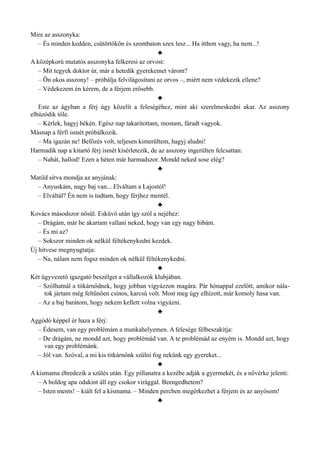 Mire az asszonyka:
– És minden kedden, csütörtökön és szombaton szex lesz... Ha itthon vagy, ha nem...!
♣
A középkorú mutatós asszonyka felkeresi az orvost:
– Mit tegyek doktor úr, már a hetedik gyerekemet várom?
– Ön okos asszony! – próbálja felvilágosítani az orvos –, miért nem védekezik ellene?
– Védekezem én kérem, de a férjem erősebb.
♣
Este az ágyban a férj úgy közelít a feleségéhez, mint aki szerelmeskedni akar. Az asszony
elhúzódik tőle.
– Kérlek, hagyj békén. Egész nap takarítottam, mostam, fáradt vagyok.
Másnap a férfi ismét próbálkozik.
– Ma igazán ne! Befőzés volt, teljesen kimerültem, hagyj aludni!
Harmadik nap a kitartó férj ismét kísérletezik, de az asszony ingerülten felcsattan:
– Nahát, hallod! Ezen a héten már harmadszor. Mondd neked sose elég?
♣
Matild sírva mondja az anyjának:
– Anyuskám, nagy baj van... Elváltam a Lajostól!
– Elváltál? Én nem is tudtam, hogy férjhez mentél.
♣
Kovács másodszor nősül. Esküvő után így szól a nejéhez:
– Drágám, már be akartam vallani neked, hogy van egy nagy hibám.
– És mi az?
– Sokszor minden ok nélkül féltékenykedni kezdek.
Új hitvese megnyugtatja:
– Na, nálam nem fogsz minden ok nélkül féltékenykedni.
♣
Két ügyvezető igazgató beszélget a vállalkozók klubjában.
– Szólhatnál a titkárnődnek, hogy jobban vigyázzon magára. Pár hónappal ezelőtt, amikor nála­
tok jártam még feltűnően csinos, karcsú volt. Most meg úgy elhízott, már komoly hasa van.
– Az a baj barátom, hogy nekem kellett volna vigyázni.
♣
Aggódó képpel ér haza a férj:
– Édesem, van egy problémám a munkahelyemen. A felesége félbeszakítja:
– De drágám, ne mondd azt, hogy problémád van. A te problémád az enyém is. Mondd azt, hogy
van egy problémánk.
– Jól van. Szóval, a mi kis titkárnőnk szülni fog nekünk egy gyereket...
♣
A kismama ébredezik a szülés után. Egy pillanatra a kezébe adják a gyermekét, és a nővérke jelenti:
– A boldog apa odakint áll egy csokor virággal. Beengedhetem?
– Isten ments! – kiált fel a kismama. – Minden percben megérkezhet a férjem és az anyósom!
♣
 