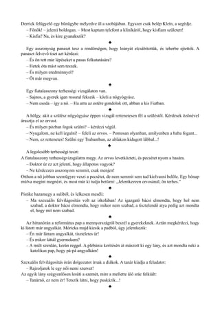 Derrick felügyelő egy bűnügybe mélyedve ül a szobájában. Egyszer csak belép Klein, a segédje.
– Főnök! – jelenti boldogan. – Most kaptam telefont a klinikáról, hogy kisfiam született!
– Kisfia? Na, és kire gyanakszik?
♣
Egy asszonyság panaszt tesz a rendőrségen, hogy leányát elcsábították, és teherbe ejtették. A
panaszt felvevő tiszt azt kérdezi:
– És ön tett már lépéseket a pasas felkutatására?
– Hetek óta mást sem teszek.
– És milyen eredménnyel?
– Öt már megvan.
♣
Egy fiatalasszony terhességi vizsgálaton van.
– Sajnos, a gyerek igen rosszul fekszik – közli a nőgyógyász.
– Nem csoda – így a nő. – Ha arra az estére gondolok ott, abban a kis Fiatban.
♣
A hölgy, akit a szülész nőgyógyász éppen vizsgál rettenetesen fél a szüléstől. Kérdések özönével
árasztja el az orvost.
– És milyen pózban fogok szülni? – kérdezi végül.
– Nyugalom, ne kell izgulni! – feleli az orvos. – Pontosan olyanban, amilyenben a baba fogant...
– Nem, ez rettenetes! Szülni egy Trabantban, az ablakon kidugott lábbal...!
♣
A legolcsóbb terhességi teszt:
A fiatalasszony terhességvizsgálatra megy. Az orvos levetkőzteti, és pecsétet nyom a hasára.
– Doktor úr ez azt jelenti, hogy állapotos vagyok?
– Ne kérdezzen asszonyom semmit, csak menjen!
Otthon a nő jobban szemügyre veszi a pecsétet, de nem semmit sem tud kiolvasni belőle. Egy hónap
múlva megint megnézi, és most már ki tudja betűzni: „Jelentkezzen orvosánál, ön terhes.”
♣
Pistike hazamegy a suliból, és lelkesen meséli:
– Ma szexuális felvilágosítás volt az iskolában! Az igazgató bácsi elmondta, hogy hol nem
szabad, a doktor bácsi elmondta, hogy mikor nem szabad, a tisztelendő atya pedig azt mondta
el, hogy mit nem szabad.
♣
Az hittanórán a református pap a mennyországról beszél a gyerekeknek. Aztán megkérdezi, hogy
ki látott már angyalkát. Móricka majd kiesik a padból, úgy jelentkezik:
– Én már láttam angyalkát, tiszteletes úr!
– És mikor láttál gyermekem?
– A múlt szerdán, korán reggel. A plébánia kerítésén át mászott ki egy lány, és azt mondta neki a
katolikus pap, hogy pá-pá angyalkám!
♣
Szexuális felvilágosítás órán dolgozatot írnak a diákok. A tanár kiadja a feladatot:
– Rajzoljatok le egy női nemi szervet!
Az egyik lány szégyenlősen lesüti a szemét, mire a mellette ülő srác felkiált:
– Tanárnő, ez nem ér! Tetszik látni, hogy puskázik...!
♣
 