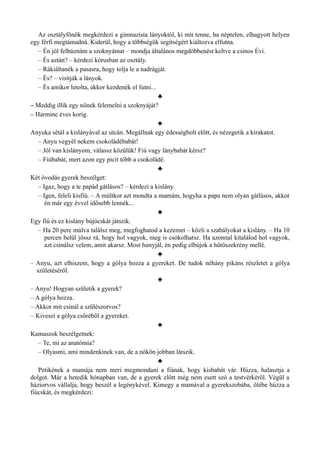 Az osztályfőnök megkérdezi a gimnazista lányoktól, ki mit tenne, ha néptelen, elhagyott helyen
egy férfi megtámadná. Kiderül, hogy a többségük segítségért kiáltozva elfutna.
– Én jól felhúznám a szoknyámat – mondja általános megdöbbenést keltve a csinos Évi.
– És aztán? – kérdezi kórusban az osztály.
– Rákiáltanék a pasasra, hogy tolja le a nadrágját.
– És? – visítják a lányok.
– És amikor letolta, akkor kezdenék el futni...
♣
– Meddig illik egy nőnek felemelni a szoknyáját?
– Harminc éves korig.
♣
Anyuka sétál a kislányával az utcán. Megállnak egy édességbolt előtt, és nézegetik a kirakatot.
– Anyu vegyél nekem csokoládébabát!
– Jól van kislányom, válassz közülük! Fiú vagy lánybabát kérsz?
– Fiúbabát, mert azon egy picit több a csokoládé.
♣
Két óvodás gyerek beszélget:
– Igaz, hogy a te papád gátlásos? – kérdezi a kislány.
– Igen, feleli kisfiú. – A múltkor azt mondta a mamám, hogyha a papa nem olyan gátlásos, akkor
én már egy évvel idősebb lennék...
♣
Egy fiú és ez kislány bújócskát játszik.
– Ha 20 perc múlva találsz meg, megfoghatod a kezemet – közli a szabályokat a kislány. – Ha 10
percen belül jössz rá, hogy hol vagyok, meg is csókolhatsz. Ha azonnal kitalálod hol vagyok,
azt csinálsz velem, amit akarsz. Most hunyjál, én pedig elbújok a hűtőszekrény mellé.
♣
– Anyu, azt elhiszem, hogy a gólya hozza a gyereket. De tudok néhány pikáns részletet a gólya
születéséről.
♣
– Anyu! Hogyan születik a gyerek?
– A gólya hozza.
– Akkor mit csinál a szülészorvos?
– Kiveszi a gólya csőréből a gyereket.
♣
Kamaszok beszélgetnek:
– Te, mi az anatómia?
– Olyasmi, ami mindenkinek van, de a nőkön jobban látszik.
♣
Petikének a mamája nem meri megmondani a fiának, hogy kisbabát vár. Húzza, halasztja a
dolgot. Már a hetedik hónapban van, de a gyerek előtt még nem esett szó a testvérkéről. Végül a
háziorvos vállalja, hogy beszél a legénykével. Kimegy a mamával a gyerekszobába, ölébe húzza a
fiúcskát, és megkérdezi:
 