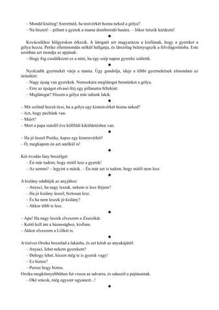 – Mondd kisöreg! Szeretnéd, ha testvérkét hozna neked a gólya?
– Na hiszen! – pillant a gyerek a mama domborodó hasára. – Jókor tetszik kérdezni!
♣
Kovácsékhoz hölgyrokon érkezik. A látogató azt magyarázza a kisfiúnak, hogy a gyereket a
gólya hozza. Petike ellentmondás nélkül hallgatja, és látszólag belenyugszik a felvilágosításba. Este
azonban azt mondja az apjának:
– Hogy fog csodálkozni ez a néni, ha egy szép napon gyereke születik.
♣
Nyolcadik gyermekét várja a mama. Úgy gondolja, ideje a többi gyermekének elmondani az
örömhírt:
– Nagy újság van gyerekek. Nemsokára meglátogat bennünket a gólya.
– Erre az újságot olvasó férj egy pillanatra feltekint:
– Meglátogat? Hiszen a gólya már nálunk lakik.
♣
– Mit szólnál hozzá öcsi, ha a gólya egy kistestvérkét hozna neked?
– Azt, hogy pechünk van.
– Miért?
– Mert a papa másfél éve külföldi kiküldetésben van.
♣
– Ha jó leszel Pistike, kapsz egy kistestvérkét!
– Ó, megkapom én azt anélkül is!
♣
Két óvodás lány beszélget:
– Én már tudom, hogy mitől lesz a gyerek!
– Az semmi! – legyint a másik. – Én már azt is tudom, hogy mitől nem lesz.
♣
A kislány odabújik az anyjához:
– Anyuci, ha nagy leszek, nekem is lesz férjem?
– Ha jó kislány leszel, biztosan lesz.
– És ha nem leszek jó kislány?
– Akkor több is lesz.
♣
– Apu! Ha nagy leszek elveszem a Zsuzsikát.
– Kettő kell ám a házassághoz, kisfiam.
– Akkor elveszem a Lilikét is.
♣
A tízéves Orsika beszalad a lakásba, és azt kérdi az anyukájától:
– Anyuci, lehet nekem gyerekem?
– Dehogy lehet, hiszen még te is gyerek vagy!
– Ez biztos?
– Persze hogy biztos.
Orsika megkönnyebbülten fut vissza az udvarra, és odaszól a pajtásainak.
– Oké srácok, még egyszer ugyanezt...!
♣
 