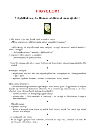 FIGYELEM!
Széplelkeknek, és 18 éven aluliaknak nem ajánlott!
A XIX. század végén még ilyenek voltak az erotikus viccek:
„Mit ér, ha az ember a lábát rakosgatja, amikor nincs aki szorongassa.”
♣
A hölgyike egy pár selyemharisnyát kap a lovagjától. Az egyik harisnyára kis cédula van tűzve,
ezzel a szöveggel:
– „Kellemes karácsonyt!” A másikra: „Boldog újévet!”
A hölgyike levélben válaszol az ajándékra:
– „A két ünnep között epekedve várom.”
♣
– Uram! Ön már egy órája követ engem! Szólítson már le, mert nincs időm még egy órán át ön előtt
járkálni.
♣
Két mágnás beszélget:
– Megelégedett asszony a nőm, csak egy dolog hiányzik a boldogságunkhoz. Nincs gyermekünk
– így az egyik.
– Sajnálom, sajnálom, de most a kaszinóba kell mennem – mondja a másik.
♣
Eladósorban, férjre várva:
A határátlépésnél szigorú valutavizsgálat folyik. Mikor a bécsi gyors a magyar határra ér, bejön a
kocsiba egy uniformisos fiatalember ellenőrizni. Ül a kocsiban egy vénkisasszony is. A valuta­
ellenőrző közeg odamegy hozzá, tiszteleg, és megkérdezi:
– Kérem kisasszony, van dollárja vagy egyéb valutája?
– Valutám nincs – feleli pironkodva a kisasszony –, de van egy kis földbirtokom és nagyon
háziasan neveltek.
♣
Más idők járnak.
A nagymama felsóhajt:
– Valaha a tizennyolc éves lányok úgy tudtak főzni, mint az anyjuk. Ma viszont úgy tudnak
mulatni, mint az apjuk...
♣
– Jó partit csinált a kis Emmy!
– Mi az, hogy! Gyönyörű villa, automobil, briliánsok és annyi ruha, amennyit csak akar. Az
egyetlen, ami kellemetlen: a férje...
♣
 