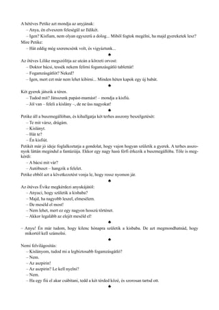 A hétéves Petike azt mondja az anyjának:
– Anya, én elveszem feleségül az Ildikét.
– Igen? Kisfiam, nem olyan egyszerű a dolog... Miből fogtok megélni, ha majd gyereketek lesz?
Mire Petike:
– Hát eddig még szerencsénk volt, és vigyáztunk...
♣
Az ötéves Lilike megszólítja az utcán a körzeti orvost:
– Doktor bácsi, tessék nekem felírni fogamzásgátló tablettát!
– Fogamzásgátlót? Neked?
– Igen, mert ezt már nem lehet kibírni... Minden héten kapok egy új babát.
♣
Két gyerek játszik a téren.
– Tudod mit? Játsszunk papást-mamást! – mondja a kisfiú.
– Jól van – feleli a kislány –, de ne üss nagyokat!
♣
Petike áll a buszmegállóban, és kihallgatja két terhes asszony beszélgetését:
– Te mit vársz, drágám.
– Kislányt.
– Hát te?
– Én kisfiút.
Petikét már jó ideje foglalkoztatja a gondolat, hogy vajon hogyan születik a gyerek. A terhes asszo­
nyok láttán megindul a fantáziája. Ekkor egy nagy hasú férfi érkezik a buszmegállóba. Tőle is meg­
kérdi:
– A bácsi mit vár?
– Autóbuszt – hangzik a felelet.
Petike ebből azt a következetést vonja le, hogy rossz nyomon jár.
♣
Az ötéves Évike megkérdezi anyukájától:
– Anyuci, hogy születik a kisbaba?
– Majd, ha nagyobb leszel, elmesélem.
– De meséld el most!
– Nem lehet, mert ez egy nagyon hosszú történet.
– Akkor legalább az elejét meséld el!
♣
– Anyu! Én már tudom, hogy kilenc hónapra születik a kisbaba. De azt megmondhatnád, hogy
mikortól kell számolni.
♣
Nemi felvilágosítás:
– Kislányom, tudod mi a legbiztosabb fogamzásgátló?
– Nem.
– Az aszpirin!
– Az aszpirin? Le kell nyelni?
– Nem.
– Ha egy fiú el akar csábítani, tedd a két térded közé, és szorosan tartsd ott.
♣
 