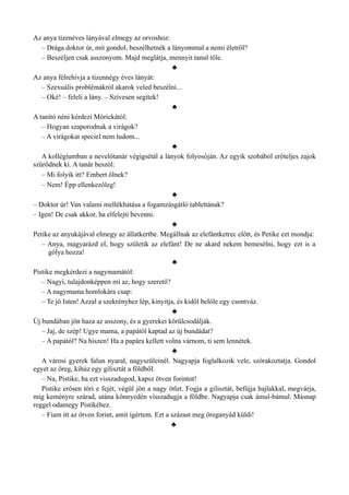 Az anya tizenéves lányával elmegy az orvoshoz:
– Drága doktor úr, mit gondol, beszélhetnék a lányommal a nemi életről?
– Beszéljen csak asszonyom. Majd meglátja, mennyit tanul tőle.
♣
Az anya félrehívja a tizennégy éves lányát:
– Szexuális problémákról akarok veled beszélni...
– Oké! – feleli a lány. – Szívesen segítek!
♣
A tanító néni kérdezi Mórickától:
– Hogyan szaporodnak a virágok?
– A virágokat speciel nem tudom...
♣
A kollégiumban a nevelőtanár végigsétál a lányok folyosóján. Az egyik szobából erőteljes zajok
szűrődnek ki. A tanár beszól:
– Mi folyik itt? Embert ölnek?
– Nem! Épp ellenkezőleg!
♣
– Doktor úr! Van valami mellékhatása a fogamzásgátló tablettának?
– Igen! De csak akkor, ha elfelejti bevenni.
♣
Petike az anyukájával elmegy az állatkertbe. Megállnak az elefántketrec előtt, és Petike ezt mondja:
– Anya, magyarázd el, hogy születik az elefánt! De ne akard nekem bemesélni, hogy ezt is a
gólya hozza!
♣
Pistike megkérdezi a nagymamától:
– Nagyi, tulajdonképpen mi az, hogy szerető?
– A nagymama homlokára csap:
– Te jó Isten! Azzal a szekrényhez lép, kinyitja, és kidől belőle egy csontváz.
♣
Új bundában jön haza az asszony, és a gyerekei körülcsodálják.
– Jaj, de szép! Ugye mama, a papától kaptad az új bundádat?
– A papától? Na hiszen! Ha a papára kellett volna várnom, ti sem lennétek.
♣
A városi gyerek falun nyaral, nagyszüleinél. Nagyapja foglalkozik vele, szórakoztatja. Gondol
egyet az öreg, kihúz egy gilisztát a földből.
– Na, Pistike, ha ezt visszadugod, kapsz ötven forintot!
Pistike erősen töri e fejét, végül jön a nagy ötlet. Fogja a gilisztát, befújja hajlakkal, megvárja,
míg keményre szárad, utána könnyedén visszadugja a földbe. Nagyapja csak ámul-bámul. Másnap
reggel odamegy Pistikéhez.
– Fiam itt az ötven forint, amit ígértem. Ezt a százast meg öreganyád küldi!
♣
 