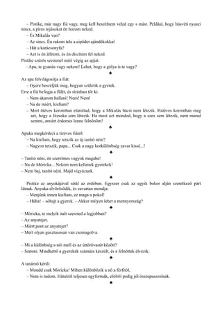 – Pistike, már nagy fiú vagy, meg kell beszélnem veled egy s mást. Például, hogy húsvéti nyuszi
nincs, a piros tojásokat én hozom neked.
– És Mikulás van?
– Az sincs. Én rakom tele a cipődet ajándékokkal
– Hát a karácsonyfa?
– Azt is én állítom, és én díszítem fel neked.
Pistike szúrós szemmel méri végig az apját:
– Apu, te gyanús vagy nekem! Lehet, hogy a gólya is te vagy?
♣
Az apa felvilágosítja a fiát:
– Gyere beszéljük meg, hogyan születik a gyerek.
Erre a fiú befogja a fülét, és sírásban tör ki:
– Nem akarom hallani! Nem! Nem!
– Na de miért, kisfiam?
– Mert ötéves koromban elárultad, hogy a Mikulás bácsi nem létezik. Hatéves koromban meg
azt, hogy a Jézuska sem létezik. Ha most azt mondod, hogy a szex sem létezik, nem marad
semmi, amiért érdemes lenne felnőnöm!
♣
Apuka megkérdezi a tízéves fiától:
– Na kisfiam, hogy tetszik az új tanító néni?
– Nagyon tetszik, papa... Csak a nagy korkülönbség zavar kissé...!
♣
– Tanító néni, én szerelmes vagyok magába!
– Na de Móricka... Nekem nem kellenek gyerekek!
– Nem baj, tanító néni. Majd vigyázunk.
♣
Pistike az anyukájával sétál az erdőben. Egyszer csak az egyik bokor alján szeretkező párt
látnak. Anyuka elvörösödik, és zavartan mondja:
– Menjünk innen kisfiam, ez maga a pokol!
– Hűha! – sóhajt a gyerek. – Akkor milyen lehet a mennyország?
♣
– Móricka, te melyik italt szereted a legjobban?
– Az anyatejet.
– Miért pont az anyatejet?
– Mert olyan gusztusosan van csomagolva.
♣
– Mi a különbség a női mell és az úttörővasút között?
– Semmi. Mindkettő a gyerekek számára készült, és a felnőttek élvezik.
♣
A tanárnő kérdi:
– Mondd csak Móricka! Miben különbözik a nő a férfitól,
– Nem is tudom. Hátulról teljesen egyformák, elölről pedig jól összepasszolnak.
♣
 