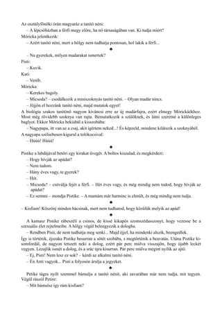 Az osztályfőnöki órán magyaráz a tanító néni:
– A lépcsőházban a férfi megy előre, ha nő társaságában van. Ki tudja miért?
Móricka jelentkezik:
– Azért tanító néni, mert a hölgy nem tudhatja pontosan, hol lakik a férfi...
♣
– Na gyerekek, milyen madarakat ismertek?
Pisti:
– Kuvik.
Kati:
– Veréb.
Móricka:
– Kerekes bagoly.
– Micsoda? – csodálkozik a miniszoknyás tanító néni. – Olyan madár nincs.
– Jöjjön el hozzánk tanító néni, majd mutatok egyet!
A biológia szakos tanítónő nagyon kíváncsi erre az új madárfajra, ezért elmegy Mórickáékhoz.
Most még rövidebb szoknya van rajta. Bemutatkozik a szülőknek, és látni szeretné a különleges
baglyot. Ekkor Móricka bekiabál a kisszobába:
– Nagypapa, itt van az a csaj, akit ígértem neked...! És képzeld, mindene kilátszik a szoknyából.
A nagyapa szélsebesen kigurul a tolókocsival:
– Húúú! Húúú!
♣
Pistike a labdájával betöri egy kirakat üvegét. A boltos kiszalad, és megkérdezi:
– Hogy hívják az apádat?
– Nem tudom.
– Hány éves vagy, te gyerek?
– Hét.
– Micsoda? – csóválja fejét a férfi. – Hét éves vagy, és még mindig nem tudod, hogy hívják az
apádat?
– Ez semmi – mondja Pistike. – A mamám már harminc is elmúlt, és még mindig nem tudja.
♣
– Kisfiam! Köszönj minden bácsinak, mert nem tudhatod, hogy közülük melyik az apád!
♣
A kamasz Pistike rábeszéli a csinos, de kissé kikapós szomszédasszonyt, hogy vezesse be a
szexuális élet rejtelmeibe. A hölgy végül beleegyezik a dologba.
– Rendben Pisti, de nem tudhatja meg senki... Majd éjjel, ha mindenki alszik, beengedlek.
Így is történik, éjszaka Pistike besurran a sötét szobába, s megtörténik a beavatás. Utána Pistike ki­
somfordál, de nagyon tetszett neki a dolog, ezért pár perc múlva visszajön, hogy újabb leckét
vegyen. Lezajlik ismét a dolog, és a srác újra kisurran. Pár perc múlva megint nyílik az ajtó.
– Ej, Pisti! Nem lesz ez sok? – kérdi az alkalmi tanító néni.
– Én Anti vagyok... Pisti a folyosón árulja a jegyeket.
♣
Petike tágra nyílt szemmel bámulja a tanító nénit, aki zavarában már nem tudja, mit tegyen.
Végül rászól Petire:
– Mit bámulsz így rám kisfiam?
 