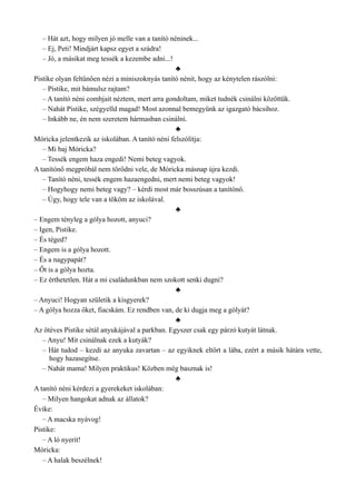 – Hát azt, hogy milyen jó melle van a tanító néninek...
– Ej, Peti! Mindjárt kapsz egyet a szádra!
– Jó, a másikat meg tessék a kezembe adni...!
♣
Pistike olyan feltűnően nézi a miniszoknyás tanító nénit, hogy az kénytelen rászólni:
– Pistike, mit bámulsz rajtam?
– A tanító néni combjait néztem, mert arra gondoltam, miket tudnék csinálni közöttük.
– Nahát Pistike, szégyelld magad! Most azonnal bemegyünk az igazgató bácsihoz.
– Inkább ne, én nem szeretem hármasban csinálni.
♣
Móricka jelentkezik az iskolában. A tanító néni felszólítja:
– Mi baj Móricka?
– Tessék engem haza engedi! Nemi beteg vagyok.
A tanítónő megpróbál nem törődni vele, de Móricka másnap újra kezdi.
– Tanító néni, tessék engem hazaengedni, mert nemi beteg vagyok!
– Hogyhogy nemi beteg vagy? – kérdi most már bosszúsan a tanítónő.
– Úgy, hogy tele van a tököm az iskolával.
♣
– Engem tényleg a gólya hozott, anyuci?
– Igen, Pistike.
– És téged?
– Engem is a gólya hozott.
– És a nagypapát?
– Őt is a gólya hozta.
– Ez érthetetlen. Hát a mi családunkban nem szokott senki dugni?
♣
– Anyuci! Hogyan születik a kisgyerek?
– A gólya hozza őket, fiacskám. Ez rendben van, de ki dugja meg a gólyát?
♣
Az ötéves Pistike sétál anyukájával a parkban. Egyszer csak egy párzó kutyát látnak.
– Anyu! Mit csinálnak ezek a kutyák?
– Hát tudod – kezdi az anyuka zavartan – az egyiknek eltört a lába, ezért a másik hátára vette,
hogy hazasegítse.
– Nahát mama! Milyen praktikus! Közben még basznak is!
♣
A tanító néni kérdezi a gyerekeket iskolában:
– Milyen hangokat adnak az állatok?
Évike:
– A macska nyávog!
Pistike:
– A ló nyerít!
Móricka:
– A halak beszélnek!
 