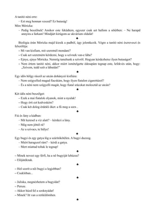 A tanító néni erre:
– Ezt meg honnan veszed? Ez butaság!
Mire Móricka:
– Pedig beszélnek! Amikor este feküdtem, egyszer csak azt hallom a sötétben: – Ne harapd
annyira a farkam! Mindjárt kirúgom az akvárium oldalát!
♣
Biológia órán Móricka majd kiesik a padból, úgy jelentkezik. Végre a tanító néni észreveszi és
felszólítja:
– Mi van kisfiam, mit szeretnél mondani?
– Csak azt szeretném kérdezni, hogy a szívnek van-e lába?
– Ejnye, ejnye Móricka. Nemrég tanultunk a szívről. Hogyan kérdezhetsz ilyen butaságot?
– Nem értem tanító néni, akkor miért ismételgette édesapám tegnap este, lefekvés után, hogy:
„Szívem, tedd szét a lábaidat!”
♣
Egy idős hölgy rászól az utcán dohányzó kisfiúra:
– Nem szégyelled magad fiacskám, hogy ilyen fiatalon cigarettázol?
– És a néni nem szégyelli magát, hogy fiatal srácokat molesztál az utcán?
♣
Két idős néni beszélget:
– Ezek a mai fiatalok olyanok, mint a nyulak!
– Hogy érti ezt kedveském?
– Csak két dolog érdekli őket: a fű meg a szex .
♣
Fiú és lány a kádban:
– Mit keresel a víz alatt? – kérdezi a lány.
– Még nem jöttél rá?
– Az a szivacs, te hülye!
♣
Egy bugyi és egy gatya lóg a szárítókötélen. A bugyi duzzog.
– Miért haragszol rám? – kérdi a gatya.
– Mert miattad toltak le tegnap!
♣
– Minek nevezi egy férfi, ha a nő bugyiját lehúzza?
– Előjátéknak.
♣
– Hol szorít a női bugyi a legjobban?
– Csuklóban...
♣
– Juliska, megnézhetem a bugyidat?
– Persze.
– Akkor húzd fel a szoknyádat!
– Minek? Itt van a retikülömben.
♣
 