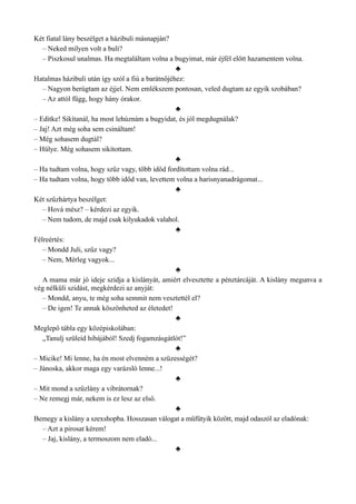Két fiatal lány beszélget a házibuli másnapján?
– Neked milyen volt a buli?
– Piszkosul unalmas. Ha megtaláltam volna a bugyimat, már éjfél előtt hazamentem volna.
♣
Hatalmas házibuli után így szól a fiú a barátnőjéhez:
– Nagyon berúgtam az éjjel. Nem emlékszem pontosan, veled dugtam az egyik szobában?
– Az attól függ, hogy hány órakor.
♣
– Editke! Sikítanál, ha most lehúznám a bugyidat, és jól megdugnálak?
– Jaj! Azt még soha sem csináltam!
– Még sohasem dugtál?
– Hülye. Még sohasem sikítottam.
♣
– Ha tudtam volna, hogy szűz vagy, több időd fordítottam volna rád...
– Ha tudtam volna, hogy több időd van, levettem volna a harisnyanadrágomat...
♣
Két szűzhártya beszélget:
– Hová mész? – kérdezi az egyik.
– Nem tudom, de majd csak kilyukadok valahol.
♣
Félreértés:
– Mondd Juli, szűz vagy?
– Nem, Mérleg vagyok...
♣
A mama már jó ideje szidja a kislányát, amiért elvesztette a pénztárcáját. A kislány megunva a
vég nélküli szidást, megkérdezi az anyját:
– Mondd, anyu, te még soha semmit nem vesztettél el?
– De igen! Te annak köszönheted az életedet!
♣
Meglepő tábla egy középiskolában:
„Tanulj szüleid hibájából! Szedj fogamzásgátlót!”
♣
– Micike! Mi lenne, ha én most elvenném a szüzességét?
– Jánoska, akkor maga egy varázsló lenne...!
♣
– Mit mond a szűzlány a vibrátornak?
– Ne remegj már, nekem is ez lesz az első.
♣
Bemegy a kislány a szexshopba. Hosszasan válogat a műfütyik között, majd odaszól az eladónak:
– Azt a pirosat kérem!
– Jaj, kislány, a termoszom nem eladó...
♣
 