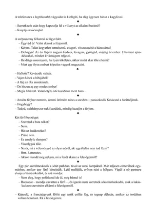 A telefonszex a legtitkosabb vágyaidat is kielégíti, ha elég ügyesen bánsz a kagylóval.
♣
– Szeretkezés után hogy kapcsolja fel a villanyt az alkalmi barátnő?
– Kinyitja a kocsiajtót.
♣
A szépasszony felkeresi az ügyvédet.
– Ügyvéd úr! Válni akarok a férjemtől.
– Kérem. Talán kegyetlen természetű, zsugori, visszataszító a házastársa?
– Dehogyis! Az én férjem nagyon kedves, lovagias, gyöngéd, snájdig úriember. Elhalmoz aján­
dékokkal, minden kívánságom teljesíti.
– De drága asszonyom, ha ilyen tökéletes, akkor miért akar tőle elválni?
– Mert egy ilyen embert képtelen vagyok megcsalni.
♣
– Hallotta? Kovácsék válnak.
– Vajon kinek a hibájából?
– A férj az oka mindennek.
– De hiszen az egy rendes ember!
– Mégis hibázott. Valamelyik este korábban ment haza...
♣
– Amióta férjhez mentem, semmi örömöm nincs a szexben – panaszkodik Kovácsné a barátnőjének.
– Hogyhogy?
– Tudod, valahányszor neki kezdünk, mindig hazajön a férjem.
♣
Két férfi beszélget:
– Szereted a buta nőket?
– Nem.
– Hát az iszákosokat?
– Pláne nem.
– És amelyik slampos?
– Viszolygok tőle.
– Na és, mi a véleményed az olyan nőről, aki egyáltalán nem tud főzni?
– Brrr. Rettenetes.
– Akkor mondd meg nekem, mi a fenét akarsz a feleségemtől?
♣
Egy pár szerelmeskedik a sötét parkban, távol az utcai lámpáktól. Már teljesen elmerülnek egy­
másban, amikor egy férfi közeledik. Leül melléjük, erősen nézi a hölgyet. Végül a nő partnere
elunja a bámészkodást, és azt mondja:
– Nem elég, hogy pofátlanul ide ül, még bámul is!
– Bocsánat – mondja zavartan a férfi –, én igazán nem szeretnék alkalmatlankodni, csak a lakás­
kulcsot szeretném elkérni a feleségemtől.
♣
– Képzeld, a franciaágyunk fölött egy antik csillár lóg, és tegnap délután, amikor az irodában
voltam lezuhant. Rá a feleségemre.
 
