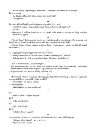 – Tudod, mindig ideges vagyok, ha elutazol! – mondja a külkereskedőnek a felesége.
Férje nyugtatja:
– De drágám... Hamarabb itthon leszek, mint gondolnád!
– Hát éppen ez az...!
♣
Kovácsot a liftnél kedélyesen hátba csapja szomszédja és így szól:
– Gratulálok öregem! Hogy neked milyen vidám, jó humorú feleséged van!
– Igazán?
– Komolyan. A múltkor elmeséltem neki egy jó kis malac viccet, és úgy nevetett, hogy majdnem
kiestünk az ágyból!
♣
„Tisztelt Uram! Tudomásomra jutott, hogy feleségemnek a házasságunk előtt viszonya volt
Önnel. Kérem, hogy házunk látogatásától a jövőben tartózkodni szíveskedjék!”
„Tisztelt Uram! Csupán jelezni kívánom, hogy »Tudomásomra jutott« kezdetű körlevelét
megkaptam...”
♣
Az ideggyógyász alapos faggatásnak veti alá a pácienst:
– Mondja asszonyom! Szokott ön szeretkezés közben beszélgetni a férjével?
– Dehogy doktor úr! A férjem megtiltotta, hogy felhívjam a munkahelyén!
♣
– Lajos, te már nem tudsz kielégíteni engem...!
– Igen, mert nem segítesz nekem... Miért nem mondod például, hogy neked mikor jó... hogy mikor
kezded a mennyekben érezni magadat... Így tudnék alkalmazkodni hozzád.
– Hogy mondjam, ha te ilyenkor mindig külföldön vagy?
♣
Hazaérkezik a férj, és látja, hogy a felesége egy idegen férfival hentereg az ágyban. Megragadja
a pasast, és kidobja a harmadik emeleti ablakból.
– Megőrültél? – sikoltja az asszony.
A férj rezignáltan:
– Aki turbékolni tud, az repülni is tud!
♣
Nő:
– Jobb, ha eltűnsz. Megjött a férjem.
Férfi:
– Hol a hátsó kijárat?
Nő:
– Nincs hátsó kijárat.
Férfi:
– Hol akarod, hogy legyen?
♣
A szépasszony összeverve, a szeme alatt hatalmas monoklival keresi fel háziorvosát.
– Hát magával mi történt? – néz rá az orvos.
– Alaposan elvert a férjem.
 