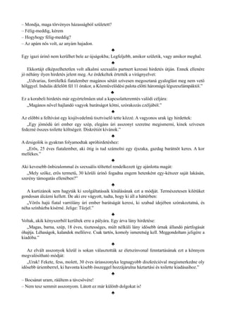 – Mondja, maga törvényes házasságból született?
– Félig-meddig, kérem
– Hogyhogy félig-meddig?
– Az apám nős volt, az anyám hajadon.
♣
Egy igazi úrinő nem kerülhet bele az újságokba; Legfeljebb, amikor születik, vagy amikor meghal.
♣
Ekkortájt elképzelhetetlen volt alkalmi szexuális partnert keresni hirdetés útján. Ennek ellenére
jó néhány ilyen hirdetés jelent meg. Az érdekeltek értették a virágnyelvet:
„Udvarias, forrólelkű fiatalember magános sétáit szívesen megosztaná gyaloglást meg nem vető
hölggyel. Indulás délelőtt fél 11 órakor, a Közművelődési palota előtti háromágú légszeszlámpáktól.”
♣
Ez a korabeli hirdetés már egyértelműen utal a kapcsolatteremtés valódi céljára:
„Magános nővel hajlandó vagyok barátságot kötni, szórakozás czéljából.”
♣
Az előbbi a felhívást egy kisjövedelmű tisztviselő tette közzé. A vagyonos urak így hirdettek:
„Egy jómódú úri ember egy szép, elegáns úri asszonyt szeretne megismerni, kinek szívesen
fedezné összes toilette költségeit. Diskrétiót kívánok.”
♣
A dzsigolók is gyakran folyamodtak apróhirdetéshez:
„Erős, 25 éves fiatalember, aki ötig is tud számolni egy éjszaka, gazdag barátnőt keres. A kor
mellékes.”
♣
Aki kevesebb önbizalommal és szexuális töltettel rendelkezett így ajánlotta magát:
„Mely szőke, erős termetű, 30 körüli úrinő fogadna engem hetenként egy-kétszer saját lakásán,
szerény támogatás ellenében?”
♣
A kurtizánok sem hagyták ki szolgáltatásaik kínálásának ezt a módját. Természetesen kilétüket
gondosan álcázni kellett. De aki ere vágyott, tudta, hogy ki áll a háttérben:
„Vörös hajú fiatal varrólány úri ember barátságát keresi, ki szabad idejében szórakoztatná, és
néha színházba kísérné. Jelige: Tűzjel.”
♣
Voltak, akik kényszerből kerültek erre a pályára. Egy árva lány hirdetése:
„Magas, barna, szép, 18 éves, tisztességes, múlt nélküli lány idősebb úrnak állandó pártfogását
óhajtja. Léhaságok, kalandok mellőzve. Csak tartós, komoly ismeretség kell. Meggondoltam jeligére a
kiadóba.”
♣
Az elvált asszonyok közül is sokan választották az életszínvonal fenntartásának ezt a könnyen
megvalósítható módját:
„Urak! Fekete, fess, molett, 30 éves úriasszonyka legnagyobb diszkrécióval megismerkedne oly
idősebb úriemberrel, ki havonta kisebb összeggel hozzájárulna háztartási és toilette kiadásaihoz.”
♣
– Bocsánat uram, ráültem a távcsövére!
– Nem tesz semmit asszonyom. Látott ez már különb dolgokat is!
♣
 