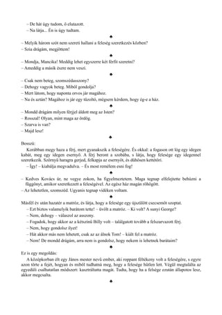 – De hát úgy tudom, ő elutazott.
– Na látja... Én is úgy tudtam.
♣
– Melyik három szót nem szereti hallani a feleség szeretkezés közben?
– Szia drágám, megjöttem!
♣
– Mondja, Mancika! Meddig lehet egyszerre két férfit szeretni?
– Ameddig a másik észre nem veszi.
♣
– Csak nem beteg, szomszédasszony?
– Dehogy vagyok beteg. Miből gondolja?
– Mert látom, hogy naponta orvos jár magához.
– Na és aztán? Magához is jár egy tűzoltó, mégsem kérdem, hogy ég-e a ház.
♣
– Mondd drágám milyen férjjel áldott meg az Isten?
– Rosszal! Olyan, mint maga az ördög.
– Szarva is van?
– Majd lesz!
♣
Bosszú:
Korábban megy haza a férj, mert gyanakszik a feleségére. És okkal: a fogason ott lóg egy idegen
kabát, meg egy idegen esernyő. A férj beront a szobába, s látja, hogy felesége egy idegennel
szeretkezik. Szörnyű haragra gerjed, felkapja az esernyőt, és dühösen kettétöri.
– Így! – kiabálja megvadulva. – És most remélem esni fog!
♣
– Kedves Kovács úr, ne vegye zokon, ha figyelmeztetem. Maga tegnap elfelejtette behúzni a
függönyt, amikor szeretkezett a feleségével. Az egész ház magán röhögött.
– Az lehetetlen, szomszéd. Ugyanis tegnap vidéken voltam.
♣
Másfél év után hazatér a matróz, és látja, hogy a felesége egy újszülött csecsemőt szoptat.
– Ezt biztos valamelyik barátom tette! – üvölt a matróz. – Ki volt? A sunyi George?
– Nem, dehogy – válaszol az asszony.
– Fogadok, hogy akkor az a kétszínű Billy volt – találgatott tovább a felszarvazott férj.
– Nem, hogy gondolsz ilyet!
– Hát akkor más nem lehetett, csak az az álnok Tom! – kiált fel a matróz.
– Nem! De mondd drágám, arra nem is gondolsz, hogy nekem is lehetnek barátaim?
♣
Ez is egy megoldás:
A középkorban élt egy János mester nevű ember, aki roppant féltékeny volt a feleségére, s egyre
azon törte a fejét, hogyan és miből tudhatná meg, hogy a felesége hűtlen lett. Végül megtalálta az
egyedüli csalhatatlan módszert: kasztráltatta magát. Tudta, hogy ha a felsége ezután állapotos lesz,
akkor megcsalta.
♣
 