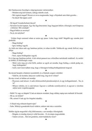 Két fiatalasszony beszélget a nőgyógyászatai váróteremben:
– Mindent meg kell tennem, nehogy teherbe essek.
– Mit izgatod magad? Hiszen az orvos megmondta, hogy a férjednek nem lehet gyereke...
– Na látod! Hát éppen ezért!
♣
– Mi bajod? Gondterheltnek látszol!
– Névtelen levelet kaptam. Egy férj figyelmeztetett, hogy hagyjam békén a feleségét, mert kitapossa
a belemet. Mit csináljak?
– Hagyd békén az asszonyt!
– Na jó, de melyiket?
♣
Vérben forgó szemmel rohan az utcán egy pasas. Lehet, hogy őrült? Megállít egy szembe jövő
járókelőt.
– Maga boldog?
– Igen, boldog vagyok.
Az őrült erre leken neki egy hatalmas pofont, és rohan tovább. Találkozik egy másik férfival, meg­
állítja:
– Maga boldog?
– Nem, sajnos boldogtalan vagyok.
Ez is kap egy hatalmas pofont. A két sértett panaszt tesz a közelben tartózkodó rendőrnél. Az utoléri
az őrültet, és felelősségre vonja:
– Miért verte meg azt a két férfit, amikor az egyik azt mondta, hogy boldog, a másik pedig azt,
hogy boldogtalan?
– Azért, mert most tudtam meg, hogy a feleségem boldog-boldogtalannal megcsal.
♣
Kovácsné hazajön a balatoni nyaralásból, és a férjének szegezi a kérdést:
– Valld be, de őszintén, hányszor csaltál meg, míg távol voltam?
Kovács izzad, és halkan azt mondja:
– Összesen csak kétszer. A sarki élelmiszerbolt pénztárosnőjével, és egy kolleganőmmel... Na, és
te?
– Milyen véletlen, én is csak kétszer. Egyszer a szálloda személyzetével, és egyszer a városban
edzést tartó vízipólócsapattal.
♣
– Halló! Te vagy az drágám? Csak azt akarom mondani, hogy néhány napig nem mehetek fel hozzád.
– Mi az, mi történt?
– Óh, semmi! Csak egy kis forgalmi akadály...
♣
– A férjed még sohasem kapott rajta?
– Soha. Mihelyt gyanakodni kezd valakire, nekem már más a szeretőm.
♣
Halálos ágyán megszólal a férj lelkiismerete, s azt mondja a feleségének:
– Drágám, te mindig olyan jó voltál hozzám... És én mégis megcsaltalak.
– Tudom szívem... Hát mit gondolsz, miért haldokolsz most?
♣
 