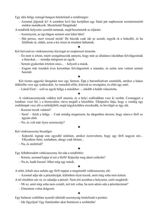 Egy idős hölgy remegő hangon betelefonál a rendőrségre:
– Azonnal jöjjenek ki! A szemben levő ház kertjében egy fiatal pár naphosszat szeméremsértő
módon mutatkozik. Meztelenül flangálnak!
A rendőrök helyszíni szemlét tartanak, majd beszüntetik az eljárást:
– Asszonyom, az égvilágon semmit sem lehet látni!
– Hát persze, mert rosszul nézik! De húzzák csak ide az asztalt, tegyék rá a hokedlit, és ha
felállnak rá, oldalt, azon a kis résen át mindent láthatnak.
♣
Két hetvenéves vénkisasszony kávézgat az eszpresszó teraszán.
– Én nem is értem, miért szorgalmazzák annyira, hogy már az általános iskolában felvilágosítsák
a lányokat... – mondja mérgesen az egyik.
– Semmi gyakorlati értelem sincs... – helyesli a másik.
– Engem már tizenkét éves koromban felvilágosított a mamám, és azóta sem vettem semmi
hasznát.
♣
Két tisztes aggszűz látogatást tesz egy farmon. Épp a baromfiudvart szemlélik, amikor a kakas
üldözőbe vesz egy tyúkocskát. Az menekül előle, kitéved az országútra, és elüti egy autó.
– Látod Elza! – szól az egyik hölgy a másikhoz –, inkább a halált választotta.
♣
A vénkisasszonynak vidékre kell utaznia, és a helyi szállodában vesz ki szobát. Csomagjait a
londiner viszi fel, s a borravalóra várva megáll a küszöbön. Elképedve látja, hogy a vendég egy
zseblámpát vesz elő a retiküljéből, majd négykézlábra ereszkedik, és bevilágít az ágy alá.
– Keresni teszik valamit?
– Nem! – feleli a hölgy. – Csak mindig megnézem, ha idegenben alszom, hogy nincs-e férfi az
ágyam alatt.
– No, és volt már ilyen szerencséje?
♣
Két vénkisasszony beszélget:
– Képzeld, tegnap este egyedül sétáltam, amikor észrevettem, hogy egy férfi nagyon néz...
Elkezdtem futni, szaladtam, ahogy csak bírtam...
– Na, és utolérted?
♣
Egy felháborodott vénkisasszony fut oda a rendőrhöz:
– Kérem, azonnal kapja el azt a férfit! Képzelje meg akart csókolni!
– Na és, hadd fusson! Jöhet még egy másik.
♣
A sötét, kihalt utca sarkán egy férfi toppan a megrémült vénkisasszony elé:
– Azonnal adja ide a pénztárcáját, különben olyat teszek, amit még soha nem tettem.
A nő rémülten néz rá, és odaadja a pénzét. Nem érti azonban a helyzetet, ezért megkérdi:
– Mi az, amit még soha nem csinált, mit tett volna, ha nem adom oda a pénztárcámat?
– Elmentem volna dolgozni.
♣
Egy balatoni szállóban nyaraló idősödő asszonyság letelefonál a portára:
– Ide figyeljen! Egy fiatalember akar bemászni a szobámba!
 