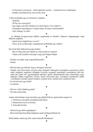 – Ez borzasztó, asszonyom – feleli izgatottan a portás. – Azonnal hívom a rendőrséget.
– Inkább a tűzoltókat hívja, mert rövid a létra.
♣
A sötét éjszakában egy nő sikoltozik a Ligetben:
– Segítség!
– Mi baj van, asszonyom?
– Egy magas, erős férfi elkapott és le akart teperni. Arra szaladt el...
– Nyugodjon meg hölgyem, el fogom kapni. Kívánja a letartóztatását?
– Nem, dehogy! A címét!
♣
Az idősödő özvegyasszonyt éjfélkor megtámadja az útonálló. Alaposan végigtapogatja, majd
dühösen megkérdi:
– Igazán nincs magánál egy vas sem?
– Nincs, de ha tovább megy a tapogatással, kiállíthatok egy csekket!
♣
Két elvált férfi találkozik kocogás közben:
– Hát te? Még soha nem láttalak itt, mióta űzöd ezt a sportot?
– Tudod, azért kezdtem el kocogni, hogy újra lihegést halljak.
♣
– Kislány, mit adjak, hogy megcsókolhassalak?
– Altatót.
♣
– Mit kell tenni egy férfinak, hogy a nő kegyeit elnyerje?
– Törődni vele; bízni benne; terveket szőni; ölelgetni; babusgatni; kiszolgálni; masszírozni; telefo­
nálni; meglepni; megérteni; elfogadni; levelezni; nyugtatni; megvédeni; szerenádozni; ölni érte;
halni érte, lopni érte; egyenrangúnak tekinteni; ígérni; elkötelezettnek lenni; könyörögni; meg­
hallgatni; időben megjelenni; elvinni; fizetni; borravalót adni; visszajönni; hazakísérni; ülőkét
visszahajtani; hazudni; igazat mondani; szentnek lenni; vaknak lenni; eredetinek lenni.
– És mit kell tenni egy nőnek?
– Levetkőzni.
♣
– Mit tesz a férfi előjáték gyanánt?
– Fél órán át könyörög.
♣
Annak valószínűsége, hogy összefutsz egy jóképű férfival, ugrásszerűen megnő, ha:
1. Szemüveg van rajtad a kontaktlencséd helyett.
2. Rettenetesen néz ki a frizurád.
3. Felszedtél öt kilót.
♣
– Miért kell egy férfit meghallgatni?
– Mert minél figyelmesebben hallgatod, annál intelligensebbnek tart.
♣
Minél jobban csókol egy férfi, annál nehezebb rábukkanni!
♣
 