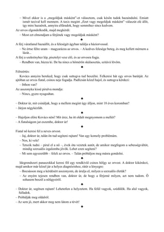 – Mivel ekkor is a „megoldjuk másként”-et választom, csak későn tudok hazaindulni. Emiatt
ismét taxival kell mennem. A taxis megint „fizet vagy megoldjuk másként” válaszút elé állít,
így mire hazaérek, annyira elfáradok, hogy semmihez sincs kedvem.
Az orvos elgondolkodik, majd megkérdi:
– Most ezt elmondjam a férjének vagy megoldjuk másként?
♣
A férj váratlanul hazaállít, és a feleségét ágyban találja a háziorvossal.
– Ne értse félre uram – magyarázza az orvos. – A kedves felesége beteg, és meg kellett mérnem a
lázát...
A férj a szekrényhez lép, pisztolyt vesz elő, és az orvosra fogja.
– Rendben van, húzza ki. De ha nincs a hőmérőn skálaosztás, szitává lövöm.
♣
Félreértés:
Kovács annyira bereked, hogy csak suttogva tud beszélni. Felkeresi hát egy orvos barátját. Az
ajtóban az orvos fiatal, csinos neje fogadja. Padlizsán közel hajol, és suttogva kérdezi:
– Itthon van?
Az asszonyka kissé pirulva mondja:
– Nincs, gyere nyugodtan.
♣
– Doktor úr, mit csináljak, hogy a mellem megint úgy álljon, mint 18 éves koromban?
– Járjon négykézláb.
♣
– Hajoljon előre Kovács néni! Mit érez, ha itt oldalt megnyomom a mellét?
– A fiatalságom jut eszembe, doktor úr!
♣
Fiatal nő keresi fel a neves orvost.
– Jaj, doktor úr, talán ön tud segíteni rajtam! Van egy komoly problémám.
– Nos, ki vele!
– Tetszik tudni – pirul el a nő –, évek óta vezetek autót, de amikor megfogom a sebességváltót,
mindig szexuális izgalomba jövök. Lehet ezen segíteni?
– Mi sem egyszerűbb – feleli az orvos. – Talán próbáljon meg másra gondolni.
♣
Idegrendszeri panaszokkal keresi föl egy rendkívül csinos hölgy az orvost. A doktor kikérdezi,
majd amikor már közel jár a helyes diagnózishoz, rátér a lényegre:
– Bocsásson meg a kérdésért asszonyom, de árulja el, milyen a szexuális életük?
– Az enyém tejesen rendben van, doktor úr, de hogy a férjemé milyen, azt nem tudom. Ő
sohasem beszél a nőügyeiről.
♣
– Doktor úr, segítsen rajtam! Lehetetlen a helyzetem. Ha felül vagyok, szédülök. Ha alul vagyok,
fulladok.
– Próbálják meg oldalról.
– Az sem jó, mert akkor meg nem látom a tévét!
♣
 