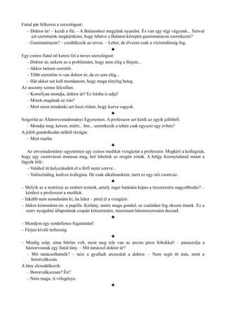 Fiatal pár felkeresi a szexológust:
– Doktor úr! – kezdi a fiú. – A Balatonhoz megyünk nyaralni. És van egy régi vágyunk... Szóval
azt szeretnénk megkérdezni, hogy lehet-e a Balaton közepén gumimatracon szeretkezni?
– Gumimatracon? – csodálkozik az orvos. – Lehet, de élvezni csak a vízirendőrség fog.
♣
Egy csinos fiatal nő keresi fel a neves szexológust:
– Doktor úr, nekem az a problémám, hogy nem elég a férjem...
– Akkor tartson szeretőt.
– Több szeretőm is van doktor úr, de ez sem elég...
– Hát akkor azt kell mondanom, hogy maga tényleg beteg.
Az asszony szeme felcsillan.
– Komolyan mondja, doktor úr? Ez írásba is adja?
– Minek magának az írás?
– Mert most mindenki azt hiszi rólam, hogy kurva vagyok.
♣
Szigorlat az Állatorvostudományi Egyetemen. A professzor azt kérdi az egyik jelölttől:
– Mondja meg, kérem, miért... hm... szeretkezik a tehén csak egyszer egy évben?
A jelölt gondolkodás nélkül rávágja:
– Mert marha.
♣
Az orvostudományi egyetemen egy csinos medikát vizsgáztat a professzor. Megkéri a kolleginát,
hogy egy csontvázon mutassa meg, hol lehettek az erogén zónák. A hölgy bizonytalanul mutat a
lágyék felé:
– Valahol itt helyezkedett el a férfi nemi szerve...
– Valószínűleg, kedves kollegina. De csak alkalmanként, mert ez egy női csontváz.
♣
– Melyik az a testrésze az emberi testnek, amely inger hatására képes a tízszeresére nagyobbodni? –
kérdezi a professzor a medikát.
– Inkább nem mondanám ki, ha lehet – pirul el a vizsgázó.
– Akkor kimondom én: a pupilla. Kislány, amire maga gondol, az csalódást fog okozni önnek. Ez a
szerv nyugalmi állapotának csupán kétszeresére, maximum háromszorosára duzzad.
♣
– Mondjon egy rendellenes fogantatást!
– Férjen kívüli terhesség.
♣
– Mindig szép, sima bőröm volt, most meg tele van az arcom piros foltokkal! – panaszolja a
háziorvosnak egy fiatal lány. – Mit tanácsol doktor úr?
– Mit tanácsolhatnék? – nézi a gyulladt arcocskát a doktor. – Nem segít itt más, mint a
borotválkozás.
A lány elcsodálkozik:
– Borotválkozzam? Én?
– Nem maga. A vőlegénye.
♣
 