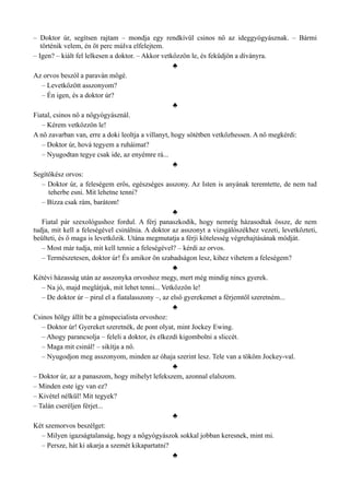– Doktor úr, segítsen rajtam – mondja egy rendkívül csinos nő az ideggyógyásznak. – Bármi
történik velem, én öt perc múlva elfelejtem.
– Igen? – kiált fel lelkesen a doktor. – Akkor vetkőzzön le, és feküdjön a díványra.
♣
Az orvos beszól a paraván mögé.
– Levetkőzött asszonyom?
– Én igen, és a doktor úr?
♣
Fiatal, csinos nő a nőgyógyásznál.
– Kérem vetkőzzön le!
A nő zavarban van, erre a doki leoltja a villanyt, hogy sötétben vetkőzhessen. A nő megkérdi:
– Doktor úr, hová tegyem a ruháimat?
– Nyugodtan tegye csak ide, az enyémre rá...
♣
Segítőkész orvos:
– Doktor úr, a feleségem erős, egészséges asszony. Az Isten is anyának teremtette, de nem tud
teherbe esni. Mit lehetne tenni?
– Bízza csak rám, barátom!
♣
Fiatal pár szexológushoz fordul. A férj panaszkodik, hogy nemrég házasodtak össze, de nem
tudja, mit kell a feleségével csinálnia. A doktor az asszonyt a vizsgálószékhez vezeti, levetkőzteti,
beülteti, és ő maga is levetkőzik. Utána megmutatja a férji kötelesség végrehajtásának módját.
– Most már tudja, mit kell tennie a feleségével? – kérdi az orvos.
– Természetesen, doktor úr! És amikor ön szabadságon lesz, kihez vihetem a feleségem?
♣
Kétévi házasság után az asszonyka orvoshoz megy, mert még mindig nincs gyerek.
– Na jó, majd meglátjuk, mit lehet tenni... Vetkőzzön le!
– De doktor úr – pirul el a fiatalasszony –, az első gyerekemet a férjemtől szeretném...
♣
Csinos hölgy állít be a génspecialista orvoshoz:
– Doktor úr! Gyereket szeretnék, de pont olyat, mint Jockey Ewing.
– Ahogy parancsolja – feleli a doktor, és elkezdi kigombolni a sliccét.
– Maga mit csinál! – sikítja a nő.
– Nyugodjon meg asszonyom, minden az óhaja szerint lesz. Tele van a tököm Jockey-val.
♣
– Doktor úr, az a panaszom, hogy mihelyt lefekszem, azonnal elalszom.
– Minden este így van ez?
– Kivétel nélkül! Mit tegyek?
– Talán cseréljen férjet...
♣
Két szemorvos beszélget:
– Milyen igazságtalanság, hogy a nőgyógyászok sokkal jobban keresnek, mint mi.
– Persze, hát ki akarja a szemét kikapartatni?
♣
 