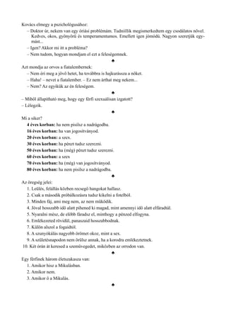 Kovács elmegy a pszichológusához:
– Doktor úr, nekem van egy óriási problémám. Tudniillik megismerkedtem egy csodálatos nővel.
Kedves, okos, gyönyörű és temperamentumos. Emellett igen jómódú. Nagyon szeretjük egy­
mást...
– Igen? Akkor mi itt a probléma?
– Nem tudom, hogyan mondjam el ezt a feleségemnek.
♣
Azt mondja az orvos a fiatalembernek:
– Nem éri meg a jövő hetet, ha továbbra is hajkurássza a nőket.
– Haha! – nevet a fiatalember. – Ez nem árthat meg nekem...
– Nem? Az egyikük az én feleségem.
♣
– Miből állapítható meg, hogy egy férfi szexuálisan izgatott?
– Lélegzik.
♣
Mi a siker?
4 éves korban: ha nem pisilsz a nadrágodba.
16 éves korban: ha van jogosítványod.
20 éves korban: a szex.
30 éves korban: ha pénzt tudsz szerezni.
50 éves korban: ha (még) pénzt tudsz szerezni.
60 éves korban: a szex
70 éves korban: ha (még) van jogosítványod.
80 éves korban: ha nem pisilsz a nadrágodba.
♣
Az öregség jelei:
1. Leülés, felállás közben recsegő hangokat hallasz.
2. Csak a második próbálkozásra tudsz kikelni a fotelból.
3. Minden fáj, ami meg nem, az nem működik.
4. Jóval hosszabb idő alatt pihened ki magad, mint amennyi idő alatt elfáradtál.
5. Nyaralni mész, de előbb fáradsz el, minthogy a pénzed elfogyna.
6. Emlékezeted rövidül, panaszaid hosszabbodnak.
7. Külön alszol a fogaidtól.
8. A szunyókálás nagyobb örömet okoz, mint a sex.
9. A születésnapodon nem örülsz annak, ha a korodra emlékeztetnek.
10. Két órán át keresed a szemüvegedet, miközben az orrodon van.
♣
Egy férfinek három életszakasza van:
1. Amikor hisz a Mikulásban.
2. Amikor nem.
3. Amikor ő a Mikulás.
♣
 