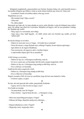 Kihágásért megbüntetik a parasztembert ezer forintra. Kemény hideg volt, ezért hazafelé menet a
kocsmában felhajtott egy féldecit. Aztán az utcán elment mellette egy csinos nő. Utána szól:
– A mindenit! Ennek szívesebben adtam volna egy ezrest!
Meghallotta ezt a nő.
– Mit mondott öreg? Állja a szavát?
– Állom hát!
– No, akkor jöjjön!
Bemennek egy kapu alá. Az öreg odaadta az ezrest, aztán elkezdte a szép nőt ölelgetni meg csókol­
gatni. De sehogy sem állott fel a szerszáma. Mérgében ott hagyta a nőt, be sem gondolta a nadrág­
ját. Meglátja egy rendőr:
– Öreg, tegye el a szerszámát, mert elfagy.
– Egye meg a fene, hadd fagyjék... Az elébb vettem neki ezer forintért egy muffot, azt hiszi
kellett neki?
♣
Kovácsné elmegy az orvoshoz.
– Doktor úr, most már van az a Viagra... Fel tudná írni az uramnak?
– Nézze Kovácsné, a maga férjének nincs szüksége Viagrára, hiszen teljesen egészséges.
– Igen doktor úr, de nagyon fáradékony.
– Nem asszonyom, sőt nagyon is aktív a korához képest.
– A saját korához képest igen! De az enyémhez?
♣
A férfi elmegy az orvoshoz.
– Doktor úr, baj van. A feleségem tovább bírja, mint én.
– Itt van ez a piros por, ezt használja. Két hét múlva megint megjelenik a férfi.
– Doktor úr, baj van. A feleségem még mindig tovább bírja, mint én.
– Itt ez a kék por, ezt használja.
Újabb két hét múlva megint jön a férfi.
– Doktor úr, a feleségem még mindig tovább bírja.
– Itt ez a fehér por ezt használja.
Megint visszajön a férfi, de most az a probléma, hogy két hete nem lankad le a farka.
– Ja kérem a gipsz, az gipsz.
♣
Kovács, aki már igencsak idős ember, panaszkodik Szabónak:
– Ugyan, mit ér az élet, ha már ne megy a szex?
Erre Szabó azt mondja:
– Ne panaszkodj, írass fel Viagrát!
– Nincs értelme – legyint búsan Kovács –, a feleségem is öreg.
♣
– Miért nem terjed Magyarországon a Viagra?
– Otthonra túl drága, idegenben pedig nem szükséges...
♣
– Hogyan alkalmazza a skót a Viagrát?
– Megnyalja, lenéz, megnyalja, lenéz...
♣
 