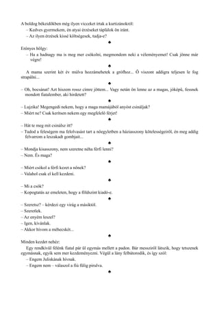 A boldog békeidőkben még ilyen vicceket írtak a kurtizánokról:
– Kedves gyermekem, én atyai érzéseket táplálok ön iránt.
– Az ilyen érzések kissé költségesek, tudja-e?
♣
Erényes hölgy:
– Ha a hadnagy ma is meg mer csókolni, megmondom neki a véleményemet! Csak jönne már
végre!
♣
A mama szerint két év múlva hozzámehetek a grófhoz... Ő viszont addigra teljesen le fog
strapálni...
♣
– Oh, bocsánat! Azt hiszem rossz címre jöttem... Vagy netán ön lenne az a magas, jóképű, fessnek
mondott fiatalember, aki hirdetett?
♣
– Lujzika! Megengedi nekem, hogy a maga mamájából anyóst csináljak?
– Miért ne? Csak kerítsen nekem egy megfelelő férjet!
♣
– Hát te meg mit csinálsz itt?
– Tudod a feleségem ma felolvasást tart a nőegyletben a háziasszony kötelességeiről, én meg addig
felvarrom a leszakadt gombjait...
♣
– Mondja kisasszony, nem szeretne néha férfi lenni?
– Nem. És maga?
♣
– Miért csókol a férfi kezet a nőnek?
– Valahol csak el kell kezdeni.
♣
– Mi a csók?
– Kopogtatás az emeleten, hogy a földszint kiadó-e.
♣
– Szeretsz? – kérdezi egy virág a másiktól.
– Szeretlek.
– Az enyém leszel?
– Igen, kívánlak.
– Akkor hívom a méhecskét...
♣
Minden kezdet nehéz:
Egy rendkívül félénk fiatal pár ül egymás mellett a padon. Bár messziről látszik, hogy tetszenek
egymásnak, egyik sem mer kezdeményezni. Végül a lány felbátorodik, és így szól:
– Engem Juliskának hívnak.
– Engem nem – válaszol a fiú fülig pirulva.
♣
 