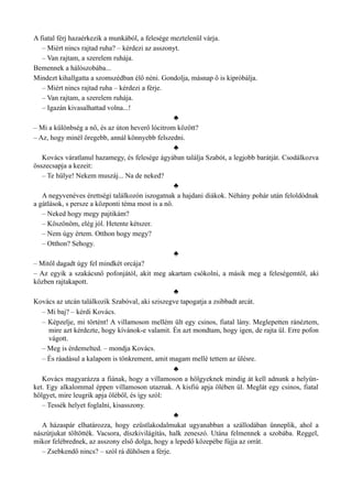 A fiatal férj hazaérkezik a munkából, a felesége meztelenül várja.
– Miért nincs rajtad ruha? – kérdezi az asszonyt.
– Van rajtam, a szerelem ruhája.
Bemennek a hálószobába...
Mindezt kihallgatta a szomszédban élő néni. Gondolja, másnap ő is kipróbálja.
– Miért nincs rajtad ruha – kérdezi a férje.
– Van rajtam, a szerelem ruhája.
– Igazán kivasalhattad volna...!
♣
– Mi a különbség a nő, és az úton heverő lócitrom között?
– Az, hogy minél öregebb, annál könnyebb felszedni.
♣
Kovács váratlanul hazamegy, és felesége ágyában találja Szabót, a legjobb barátját. Csodálkozva
összecsapja a kezeit:
– Te hülye! Nekem muszáj... Na de neked?
♣
A negyvenéves érettségi találkozón iszogatnak a hajdani diákok. Néhány pohár után feloldódnak
a gátlások, s persze a központi téma most is a nő.
– Neked hogy megy pajtikám?
– Köszönöm, elég jól. Hetente kétszer.
– Nem úgy értem. Otthon hogy megy?
– Otthon? Sehogy.
♣
– Mitől dagadt úgy fel mindkét orcája?
– Az egyik a szakácsnő pofonjától, akit meg akartam csókolni, a másik meg a feleségemtől, aki
közben rajtakapott.
♣
Kovács az utcán találkozik Szabóval, aki sziszegve tapogatja a zsibbadt arcát.
– Mi baj? – kérdi Kovács.
– Képzelje, mi történt! A villamoson mellém ült egy csinos, fiatal lány. Meglepetten ránéztem,
mire azt kérdezte, hogy kívánok-e valamit. Én azt mondtam, hogy igen, de rajta ül. Erre pofon
vágott.
– Meg is érdemelted. – mondja Kovács.
– És ráadásul a kalapom is tönkrement, amit magam mellé tettem az ülésre.
♣
Kovács magyarázza a fiának, hogy a villamoson a hölgyeknek mindig át kell adnunk a helyün­
ket. Egy alkalommal éppen villamoson utaznak. A kisfiú apja ölében ül. Meglát egy csinos, fiatal
hölgyet, mire leugrik apja öléből, és így szól:
– Tessék helyet foglalni, kisasszony.
♣
A házaspár elhatározza, hogy ezüstlakodalmukat ugyanabban a szállodában ünneplik, ahol a
nászútjukat töltötték. Vacsora, díszkivilágítás, halk zeneszó. Utána felmennek a szobába. Reggel,
mikor felébrednek, az asszony első dolga, hogy a lepedő közepébe fújja az orrát.
– Zsebkendő nincs? – szól rá dühösen a férje.
 