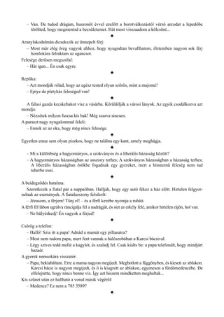 – Van. De tudod drágám, huszonöt évvel ezelőtt a borotválkozástól vérző arcodat a lepedőbe
törölted, hogy megmentsd a becsületemet. Hát most visszaadom a kölcsönt...
♣
Aranylakodalmán dicsekszik az ünnepelt férj:
– Most már elég öreg vagyok ahhoz, hogy nyugodtan bevallhatom, életemben nagyon sok férj
homlokára felraktam az agancsot.
Felesége derűsen megszólal:
– Hát igen... Én csak egyre.
♣
Replika:
– Azt mondják rólad, hogy az egész tested olyan szőrös, mint a majomé!
– Ejnye de pletykás feleséged van!
♣
A falusi gazda kecskebakot visz a vásárba. Körülállják a városi lányok. Az egyik csodálkozva azt
mondja:
– Nézzétek milyen furcsa kis bak! Még szarva sincsen.
A paraszt nagy nyugalommal feleli:
– Ennek az az oka, hogy még nincs felesége.
♣
Egyetlen emse sem olyan piszkos, hogy ne találna egy kant, amely meghágja.
♣
– Mi a különbség a hagyományos, a szokványos és a liberális házasság között?
– A hagyományos házasságban az asszony terhes; A szokványos házasságban a házasság terhes;
A liberális házasságban örökbe fogadnak egy gyereket, mert a hímnemű feleség nem tud
teherbe esni.
♣
A beidegződés hatalma:
Szeretkezik a fiatal pár a nappaliban. Hallják, hogy egy autó fékez a ház előtt. Hirtelen felgyor­
sulnak az események. A fiatalasszony felsikolt:
– Jézusom, a férjem! Tűnj el! – és a férfi kezébe nyomja a ruháit.
A férfi fél lábon ugrálva ráncigálja fel a nadrágját, és siet az erkély felé, amikor hirtelen rájön, hol van.
– Ne hülyéskedj! Én vagyok a férjed!
♣
Csörög a telefon:
– Halló! Szia itt a papa! Adnád a mamát egy pillanatra?
– Most nem tudom papa, mert fent vannak a hálószobában a Karcsi bácsival.
– Légy szíves tedd mellé a kagylót, és szaladj fel. Csak kiálts be: a papa telefonált, hogy mindjárt
hazaér.
A gyerek nemsokára visszatér:
– Papa, bekiabáltam. Erre a mama nagyon megijedt. Megbotlott a függönyben, és kiesett az ablakon.
Karcsi bácsi is nagyon megijedt, és ő is kiugrott az ablakon, egyenesen a fürdőmedencébe. De
elfelejtette, hogy nincs benne víz. Így azt hiszem mindketten meghaltak...
Kis szünet után ez hallható a vonal másik végéről:
– Medence? Ez nem a 785 3589?
♣
 