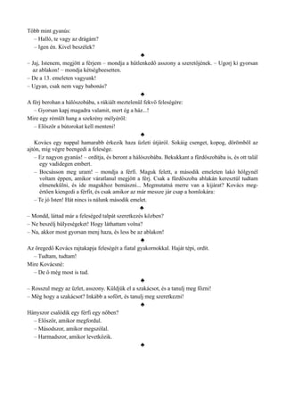 Több mint gyanús:
– Halló, te vagy az drágám?
– Igen én. Kivel beszélek?
♣
– Jaj, Istenem, megjött a férjem – mondja a hűtlenkedő asszony a szeretőjének. – Ugorj ki gyorsan
az ablakon! – mondja kétségbeesetten.
– De a 13. emeleten vagyunk!
– Ugyan, csak nem vagy babonás?
♣
A férj berohan a hálószobába, s rákiált meztelenül fekvő feleségére:
– Gyorsan kapj magadra valamit, mert ég a ház...!
Mire egy rémült hang a szekrény mélyéről:
– Először a bútorokat kell menteni!
♣
Kovács egy nappal hamarabb érkezik haza üzleti útjáról. Sokáig csenget, kopog, dörömböl az
ajtón, míg végre beengedi a felesége.
– Ez nagyon gyanús! – ordítja, és beront a hálószobába. Bekukkant a fürdőszobába is, és ott talál
egy vadidegen embert.
– Bocsásson meg uram! – mondja a férfi. Maguk felett, a második emeleten lakó hölgynél
voltam éppen, amikor váratlanul megjött a férj. Csak a fürdőszoba ablakán keresztül tudtam
elmenekülni, és ide magukhoz bemászni... Megmutatná merre van a kijárat? Kovács meg­
értően kiengedi a férfit, és csak amikor az már messze jár csap a homlokára:
– Te jó Isten! Hát nincs is nálunk második emelet.
♣
– Mondd, láttad már a feleséged talpát szeretkezés közben?
– Ne beszélj hülyeségeket! Hogy láthattam volna?
– Na, akkor most gyorsan menj haza, és less be az ablakon!
♣
Az öregedő Kovács rajtakapja feleségét a fiatal gyakornokkal. Haját tépi, ordít.
– Tudtam, tudtam!
Mire Kovácsné:
– De ő még most is tud.
♣
– Rosszul megy az üzlet, asszony. Küldjük el a szakácsot, és a tanulj meg főzni!
– Még hogy a szakácsot? Inkább a sofőrt, és tanulj meg szeretkezni!
♣
Hányszor csalódik egy férfi egy nőben?
– Először, amikor megfordul.
– Másodszor, amikor megszólal.
– Harmadszor, amikor levetkőzik.
♣
 