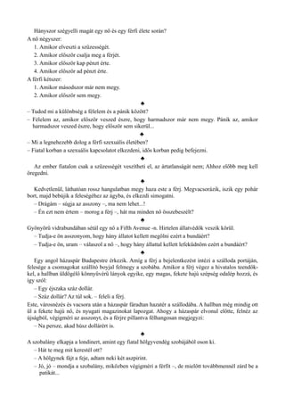 Hányszor szégyelli magát egy nő és egy férfi élete során?
A nő négyszer:
1. Amikor elveszti a szüzességét.
2. Amikor először csalja meg a férjét.
3. Amikor először kap pénzt érte.
4. Amikor először ad pénzt érte.
A férfi kétszer:
1. Amikor másodszor már nem megy.
2. Amikor először sem megy.
♣
– Tudod mi a különbség a félelem és a pánik között?
– Félelem az, amikor először veszed észre, hogy harmadszor már nem megy. Pánik az, amikor
harmadszor veszed észre, hogy először sem sikerül...
♣
– Mi a legnehezebb dolog a férfi szexuális életében?
– Fiatal korban a szexuális kapcsolatot elkezdeni, idős korban pedig befejezni.
♣
Az ember fiatalon csak a szüzességét veszítheti el, az ártatlanságát nem; Ahhoz előbb meg kell
öregedni.
♣
Kedvetlenül, láthatóan rossz hangulatban megy haza este a férj. Megvacsorázik, iszik egy pohár
bort, majd bebújik a feleségéhez az ágyba, és elkezdi simogatni.
– Drágám – súgja az asszony –, ma nem lehet...!
– Én ezt nem értem – morog a férj –, hát ma minden nő összebeszélt?
♣
Gyönyörű vidrabundában sétál egy nő a Fifth Avenue -n. Hirtelen állatvédők veszik körül.
– Tudja-e ön asszonyom, hogy hány állatot kellett megölni ezért a bundáért?
– Tudja-e ön, uram – válaszol a nő –, hogy hány állattal kellett lefeküdnöm ezért a bundáért?
♣
Egy angol házaspár Budapestre érkezik. Amíg a férj a bejelentkezést intézi a szálloda portáján,
felesége a csomagokat szállító boyjal felmegy a szobába. Amikor a férj végez a hivatalos teendők­
kel, a hallban üldögélő könnyűvérű lányok egyike, egy magas, fekete hajú szépség odalép hozzá, és
így szól:
– Egy éjszaka száz dollár.
– Száz dollár? Az túl sok. – feleli a férj.
Este, városnézés és vacsora után a házaspár fáradtan hazatér a szállodába. A hallban még mindig ott
ül a fekete hajú nő, és nyugati magazinokat lapozgat. Ahogy a házaspár elvonul előtte, felnéz az
újságból, végigméri az asszonyt, és a férjre pillantva félhangosan megjegyzi:
– Na persze, akad húsz dollárért is.
♣
A szobalány elkapja a londinert, amint egy fiatal hölgyvendég szobájából oson ki.
– Hát te meg mit kerestél ott?
– A hölgynek fájt a feje, adtam neki két aszpirint.
– Jó, jó – mondja a szobalány, miközben végigméri a férfit –, de mielőtt továbbmennél zárd be a
patikát...
 